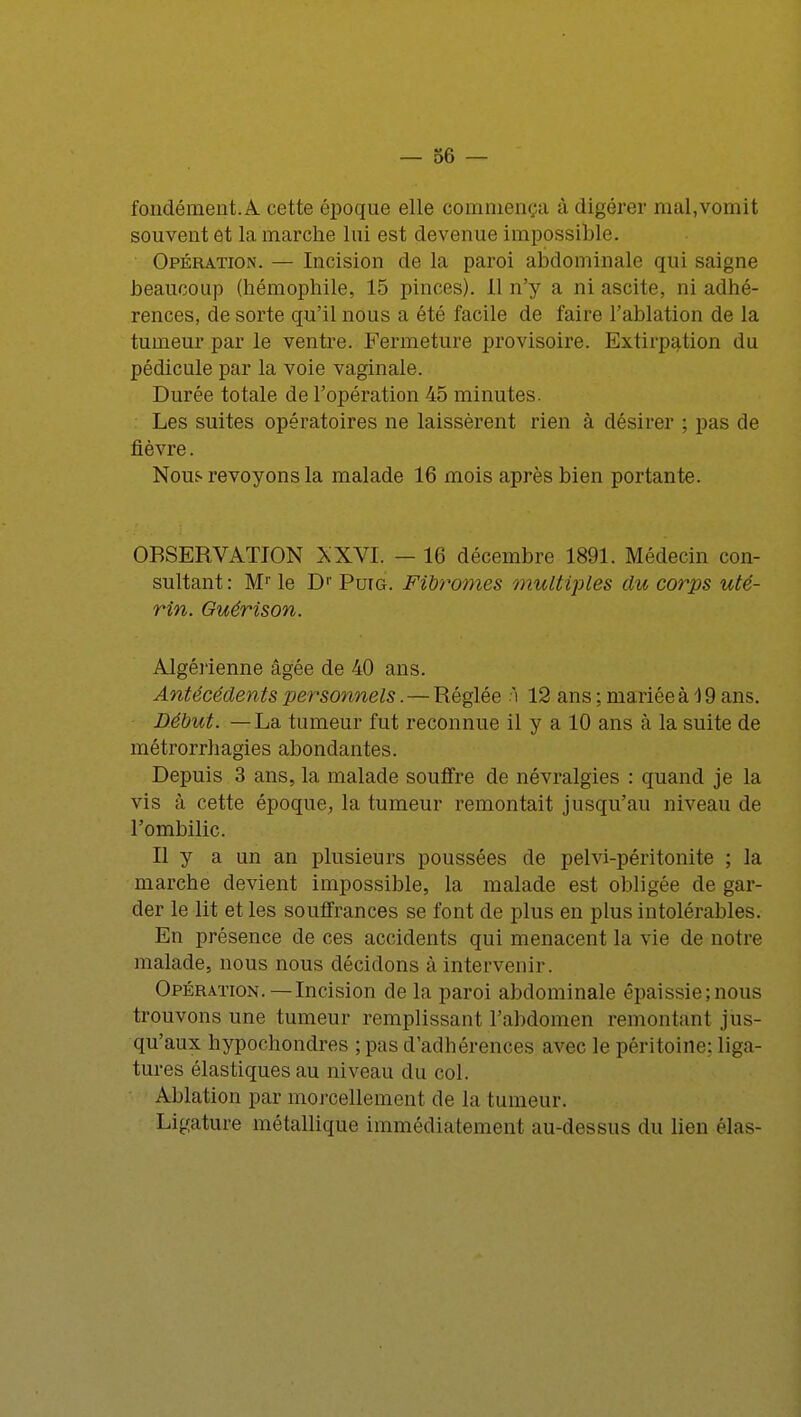 fondément.A cette époque elle commença à digérer mal,vomit souvent et la marche lui est devenue impossible. Opération. — Incision de la paroi abdominale qui saigne beaucoup (hémophile, 15 pinces). Il n'y a ni ascite, ni adhé- rences, de sorte qu'il nous a été facile de faire l'ablation de la tumeur par le ventre. Fermeture provisoire. Extirpation du pédicule par la voie vaginale. Durée totale de l'opération 45 minutes. : Les suites opératoires ne laissèrent rien à désirer ; pas de fièvre. Nous revoyons la malade 16 mois après bien portante. OBSERVATION XXVI. - 16 décembre 1891. Médecin con- sultant : Mr le Dr Puig. Fibromes multiples du corps uté- rin. Guérison. Algérienne âgée de 40 ans. Antécédents personnels. — Réglée ï 12 ans ; mariée à 19 ans. Début. —La tumeur fut reconnue il y a 10 ans à la suite de métrorrhagies abondantes. Depuis 3 ans, la malade souffre de névralgies : quand je la vis à cette époque, la tumeur remontait jusqu'au niveau de l'ombilic. Il y a un an plusieurs poussées de pelvi-péritonite ; la marche devient impossible, la malade est obligée de gar- der le lit et les souffrances se font de plus en plus intolérables. En présence de ces accidents qui menacent la vie de notre malade, nous nous décidons à intervenir. Opération.—Incision de la paroi abdominale êpaissie;nous trouvons une tumeur remplissant l'abdomen remontant jus- qu'aux hypochondres ; pas d'adhérences avec le péritoine: liga- tures élastiques au niveau du col. Ablation par morcellement de la tumeur. Ligature métallique immédiatement au-dessus du lien élas-