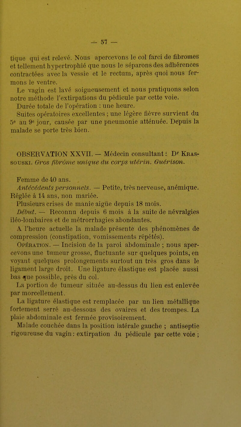 lique qui est relevé. Nous apercevons le col farci de fibromes et tellement hypertrophié que nous le séparons des adhérences contractées avec la vessie et le rectum, après quoi nous fer- mons le ventre. Le vagin est lavé soigneusement et nous pratiquons selon notre méthode l'extirpations du pédicule par cette voie. Durée totale de l'opération : une heure. Suites opératoires excellentes ; une légère fièvre survient du 5e au 9e jour, causée par une pneumonie atténuée. Dépuis la malade se porte très bien. OBSERVATION XXVII. — Médecin consultant : Dr Kras- souski. Gros flbrôme unique du corps utérin. Guérison. Femme de 40 ans. Antécédents personnels. — Petite, très nerveuse, anémique. Réglée à 14 ans, non mariée. Plusieurs crises de manie aigûe depuis 18 mois. Début. — Reconnu depuis 6 mois à la suite de névralgies iléo-lombaires et de métrorrhagies abondantes. A l'heure actuelle la malade présente des phénomènes de compression (constipation, vomissements répétés). Opération. — Incision de la paroi abdominale ; nous aper- cevons une tumeur grosse, fluctuante sur quelques points, en voyant quelques prolongements surtout un très gros dans le ligament large droit. Une ligature élastique est placée aussi bas que possible, près du col. La portion de tumeur située au-dessus du lien est enlevée par morcellement. La ligature élastique est remplacée par un lien métallique fortement serré au-dessous des ovaires et des trompes. La plaie abdominale est fermée provisoirement. Malade couchée dans la position latérale gauche ; antiseptie rigoureuse du vagin: extirpation du pédicule par cette voie ;