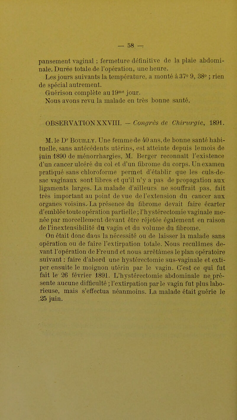pansement vaginal ; fermeture définitive de la plaie abdomi- nale. Durée totale de l'opération, une heure. Les jours suivants la température, a monté à 37° 9, 38° ; rien de spécial autrement. Guérison complète aul9m0 jour. Nous avons revu la malade en très bonne santé. OBSERVATION XXVIII. — Congrès de Chirurgie, 1891. M. le Dr BouiLLY. Une femme de 40 ans, de bonne santé habi- tuelle, sans antécédents utérins, est atteinte depuis le mois de juin 1890 de ménorrhargies, M. Berger reconnaît l'existence d'un cancer ulcéré du col et d'un fibrome du corps. Un examen pratiqué sans chloroforme permet d'établir que les culs-de- sac vaginaux sont libres et qu'il n'y a pas de propagation aux ligaments larges. La malade d'ailleurs ne souffrait pas, fait très important au point de vue de l'extension du cancer aux organes voisins.-La présence du fibrome devait faire écarter d'emblée toute opération partielle ; l'hystéréotomie vaginale me- née par morcellement devant être réjetée également en raison de l'inextensibilité du vagin et du volume du fibrome. On était donc dans la nécessité ou de laisser la malade sans opération ou de faire l'extirpation totale. Nous reculâmes de- vant l'opération deFreund et nous arrêtâmes le plan opératoire suivant : faire d'abord une hystérectomie sus-vaginale et exti- per ensuite le moignon utérin par le vagin. C'est ce qui fut fait le 26 février 1891. L'hystérectomie abdominale ne pré- sente aucune difficulté ; l'extirpation parle vagin fut plus labo- rieuse, mais s'effectua néanmoins. La malade était guérie le ,25 juin.