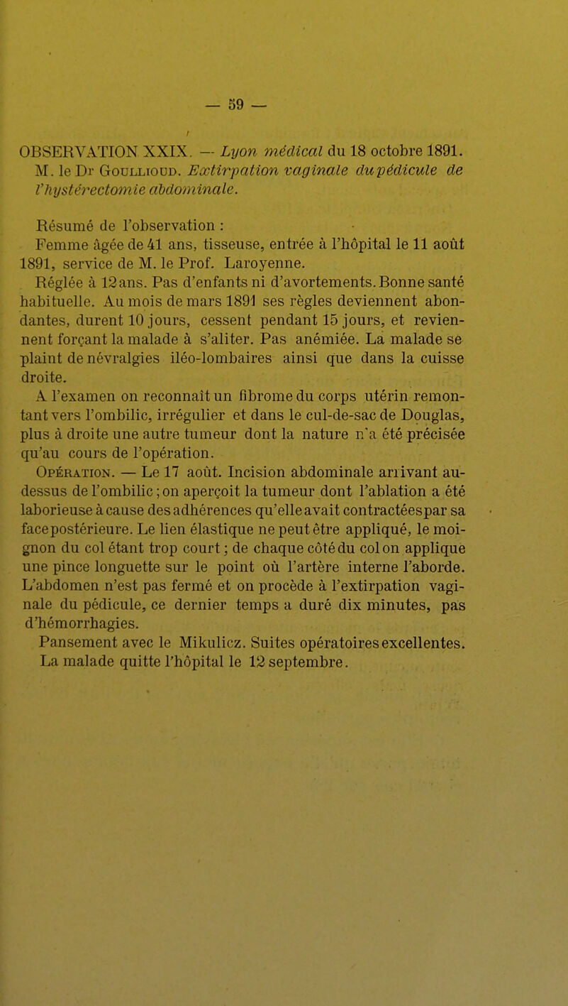 OBSERVATION XXIX. — Lyon médical du 18 octobre 1891. M. le Dr Goullioud. Extirpation vaginale du pédicule de Vhystéréotomie abdominale. Résumé de l'observation : Femme âgée de 41 ans, tisseuse, entrée à l'bôpital le 11 août 1891, service de M. le Prof. Laroyenne. Réglée à 12 ans. Pas d'enfants ni d'avortements. Bonne santé habituelle. Au mois de mars 1891 ses règles deviennent abon- dantes, durent 10 jours, cessent pendant 15 jours, et revien- nent forçant la malade à s'aliter. Pas anémiée. La malade se plaint de névralgies iléo-lombaires ainsi que dans la cuisse droite. A l'examen on reconnaît un fibrome du corps utérin remon- tant vers l'ombilic, irrégulier et dans le cul-de-sac de Douglas, plus à droite une autre tumeur dont la nature n'a été précisée qu'au cours de l'opération. Opération. — Le 17 août. Incision abdominale arrivant au- dessus de l'ombilic ; on aperçoit la tumeur dont l'ablation a été laborieuse à cause des adhérences qu'elle avait contractéespar sa face postérieure. Le lien élastique ne peut être appliqué, le moi- gnon du col étant trop court ; de chaque côté du col on applique une pince longuette sur le point où l'artère interne l'aborde. L'abdomen n'est pas fermé et on procède à l'extirpation vagi- nale du pédicule, ce dernier temps a duré dix minutes, pas d'hémorrhagies. Pansement avec le Mikulicz. Suites opératoires excellentes. La malade quitte l'hôpital le 12septembre.