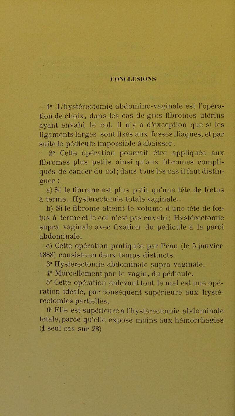 1° L'hystérectomie abdomino-vaginale est l'opéra- tion de choix, dans les cas de gros fibromes utérins ayant envahi le col. Il n'y a d'exception que si les ligaments larges sont fixés aux fosses iliaques, et par suite le pédicule impossible à abaisser. 2° Cette opération pourrait être appliquée aux fibromes plus petits ainsi qu'aux fibromes compli- qués de cancer du col; dans tous les cas il faut distin- guer : a) Si le fibrome est plus petit qu'une tête de fœtus à terme. Hystérectomie totale vaginale. b) Si le fibrome atteint le volume d'une tête de fœ- tus à terme et le col n'est pas envahi : Hystérectomie supra vaginale avec fixation du pédicule à la paroi abdominale. c) Cette opération pratiquée par Péan (le 5 janvier 1888) consiste en deux temps distincts. 3° Hystérectomie abdominale supra vaginale. 4° Morcellement par le vagin, du pédicule. 5° Cette opération enlevant tout le mal est une opé- ration idéale, par conséquent supérieure aux hysté- rectomies partielles. 6° Elle est supérieure à l'hystérectomie abdominale totale, parce qu'elle expose moins aux hëmorrhagies (1 seul cas sur 28)