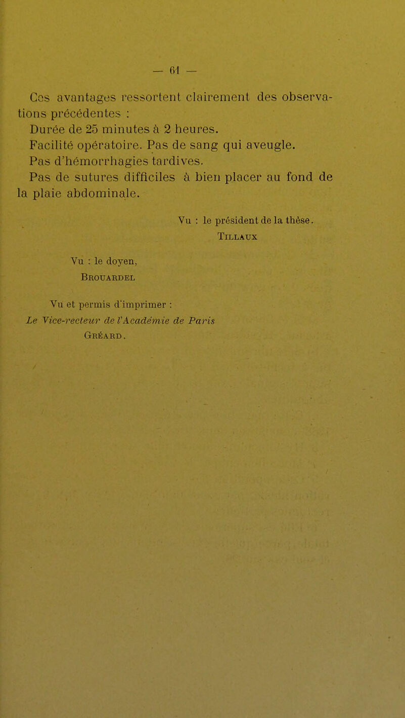 Cos avantages ressortant clairement des observa- tions précédentes : Durée de 25 minutes à 2 heures. Facilité opératoire. Pas de sang qui aveugle. Pas d'hémorrhagies tardives. Pas de sutures difficiles à bien placer au fond de la plaie abdominale. Vu : le président de la thèse. Tillaux Vu : le doyen, Brouardel Vu et permis d'imprimer : Le Vice-recteur de VAcadémie de Paris Gréard.