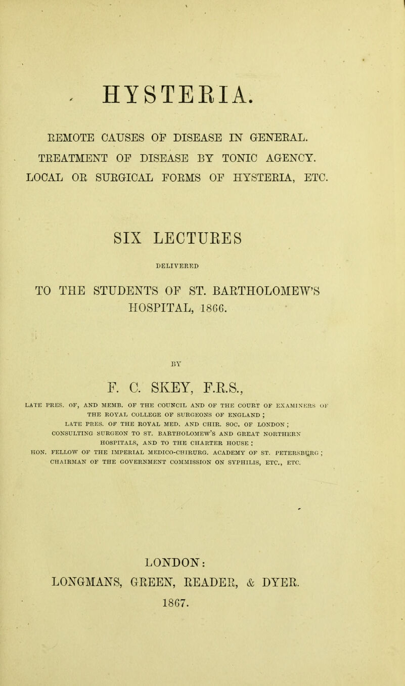 HYSTEKIA. EEMOTE CAUSES OF DISEASE IN GENEEAL. TEEATMENT OF DISEASE BY TONIC AGENCY. LOCAL OE SUEGICAL FOEMS OF HYSTEEIA, ETC. SIX LECTUEES DELIVERED TO THE STUDENTS OF ST. BARTHOLOMEW'S HOSPITAL, 18G6. BY F. C. SKEY, RE.S., LATE PRES. OF, AND MEMB. OF THE COUNCIL AND OF THE COURT OF EXAMIXKRS <,)F THE ROYAL COLLEGE OF SURGEONS OF ENGLAND ; LATE PRES. OF THE ROYAL MED. AND CHIR. SOC. OP LONDON ; CONSULTING SURGEON TO ST. BARTHOLOMEW'S AND GREAT NORTHERN HOSPITALS, AND TO THE CHARTER HOUSE : HON. FELLOW OF THE IMPERIAL MEDICO-CHIRURG. ACADEMY OF ST. PETERSBURG ; CHAIRMAN OF THE GOVERNMENT COMMISSION ON SYPHILIS, ETC., ETC. LONDON: LONGMANS, GEEEN, EEADEE, & DYER. 1867.