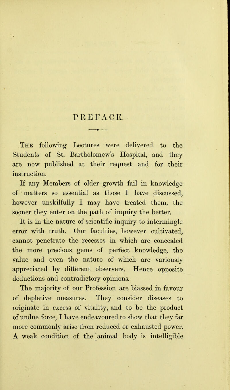 PEEFACE. The following Lectures were delivered to the Students of St. Bartholomew's Hospital, and they are now published at their request and for their instruction. If any Members of older growth fail in knowledge of matters so essential as those I have discussed, however unskilfully I may have treated them, the sooner they enter on the path of inquiry the better. It is in the nature of scientific inquiry to intermingle error with truth. Our faculties, however cultivated, cannot penetrate the recesses in which are concealed the more precious gems of perfect knowledge, the value and even the nature of which are variously appreciated by different observers. Hence opposite deductions and contradictory opinions. The majority of our Profession are biassed in favour of depletive measures. They consider diseases to originate in excess of vitality, and to be the product of undue force, I have endeavoured to show that they far more commonly arise from reduced or exhausted power. A weak condition of the ^animal body is intelligible