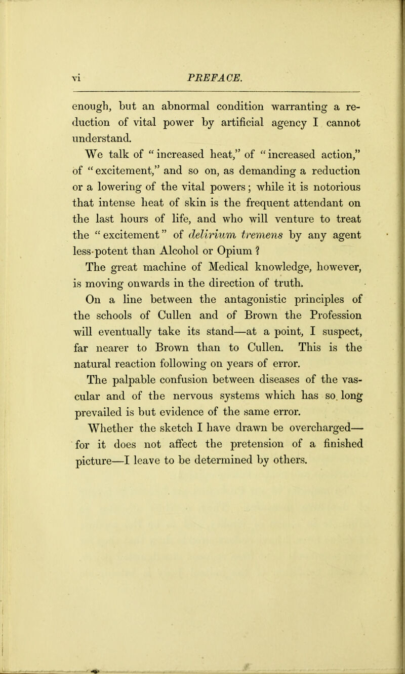 enough, but an abnormal condition warranting a re- duction of vital power by artificial agency I cannot understand. We talk of  increased heat, of  increased action, of  excitement, and so on, as demanding a reduction or a lowering of the vital powers; while it is notorious that intense heat of skin is the frequent attendant on the last hours of life, and who will venture to treat the  excitement of delirium tremens by any agent less-potent than Alcohol or Opium ? The great machine of Medical knowledge, however, is moving onwards in the direction of truth. On a line between the antagonistic principles of the schools of Cullen and of Brown the Profession will eventually take its stand—at a point, I suspect, far nearer to Brown than to Cullen. This is the natural reaction following on years of error. The palpable confusion between diseases of the vas- cular and of the nervous systems which has so. long prevailed is but evidence of the same error. Whether the sketch I have drawn be overcharged— for it does not affect the pretension of a finished picture—I leave to be determined by others.