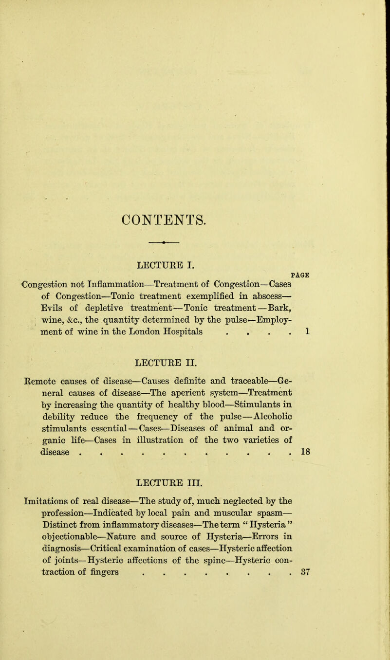 CONTENTS. LECTURE I. PAGE Congestion not Inflammation—Treatment of Congestion—Cases of Congestion—Tonic treatment exemplified in abscess— Evils of depletive treatment—Tonic treatment—Bark, wine, &c., the quantity determined by the pulse—Employ- ment of wine in the London Hospitals .... 1 LECTURE II. Remote causes of disease—Causes definite and traceable—Ge- neral causes of disease—The aperient system—Treatment by increasing the quantity of healthy blood—Stimulants in debility reduce the frequency of the pulse—Alcoholic stimulants essential—Cases—Diseases of animal and or- ganic life—Cases in illustration of the two varieties of disease 18 LECTURE III. Imitations of real disease—The study of, much neglected by the profession—Indicated by local pain and muscular spasm— Distinct from inflammatory diseases—The term  Hysteria  objectionable—Nature and source of Hysteria—Errors in diagnosis—Critical examination of cases—Hysteric affection of joints—Hysteric affections of the spine—Hysteric con- traction of fingers 37