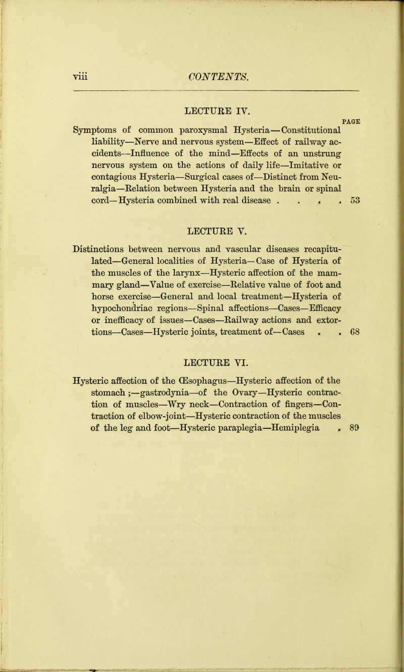 LECTURE IV. PAGE Symptoms of common paroxysmal Hysteria—Constitutional liability—Nerve and nervous system—Effect of railway ac- cidents—Influence of the mind—Effects of an unstrung- nervous system on the actions of daily life—Imitative or contagious Hysteria—Surgical cases of—Distinct from Neu- ralgia—Relation between Hysteria and the brain or spinal cord—Hysteria combined with real disease . . . .53 LECTURE V. Distinctions between nervous and vascular diseases recapitu- lated—General localities of Hysteria— Case of Hysteria of the muscles of the larynx—Hysteric affection of the mam- mary gland—Value of exercise—Relative value of foot and horse exercise—General and local treatment—Hysteria of hypochondriac regions—Spinal affections—Cases—Efficacy or inefficacy of issues—Cases—Railway actions and extor- tions—Cases—Hysteric joints, treatment of—Cases . . G8 LECTURE VI. Hysteric affection of the OEsophagus—Hysteric affection of the stomach ;—gastrodynia—of the Ovary—Hysteric contrac- tion of muscles—Wry neck—Contraction of fingers—Con- traction of elbow-joint—Hysteric contraction of the muscles of the leg and foot—Hysteric paraplegia—Hemiplegia . 89