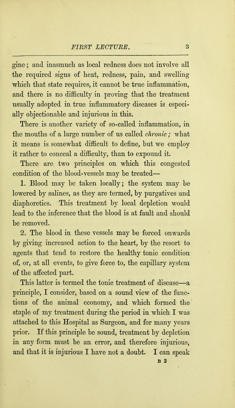 gine; and inasmuch, as local redness does not involve all the required signs of heat, redness, pain, and swelling which, that state requires, it cannot be true inflammation, and there is no difliculty in proving that the treatment usually adopted in true inflammatory diseases is especi- ally objectionable and injurious in this. There is another variety of so-called inflammation, in the mouths of a large number of us called chronic; what it means is somewhat difiicult to define, but we employ it rather to conceal a difficulty, than to expound it. There are two principles on which this congested condition of the blood-vessels may be treated— 1. Blood may be taken locally; the system may be lowered by salines, as they are termed, by purgatives and diaphoretics. This treatment by local depletion would lead to the inference that the blood is at fault and should be removed. 2. The blood in these vessels may be forced onwards by giving increased action to the heart, by the resort to agents that tend to restore the healthy tonic condition of, or, at all events, to give force to, the capillary system of the affected part. This latter is termed the tonic treatment of disease—a principle, I consider, based on a sound view of the func- tions of the animal economy, and which formed the staple of my treatment during the period in which I was attached to this Hospital as Surgeon, and for many years prior. If this principle be sound, treatment by depletion in any form must be an error, and therefore injurious, and that it is injurious I have not a doubt. I can speak B 2