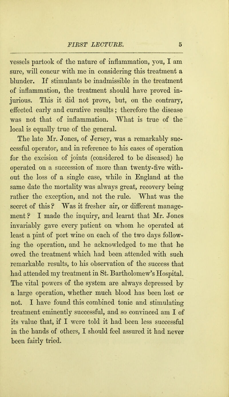 vessels partook of the nature of inflammation, you, I am sure, will concur with me in considering this treatment a hlunder. If stimulants be inadmissible in the treatment of inflammation, the treatment should have proved in- jurious. This it did not prove, but, on the contrary, efi'ected early and curative results; therefore the disease was not that of inflammation. What is true of the local is equally true of the general. The late Mr. Jones, of Jersey, was a remarkably suc- cessful operator, and in reference to his cases of operation for the excision of joints (considered to be diseased) he operated on a succession of more than twenty-five with- out the loss of a single case, while in England at the same date the mortality was always great, recovery being rather the exception, and not the rule. What was the secret of this ? Was it fresher air, or difi'erent manage- ment ? I made the inquiry, and learnt that Mr. Jones invariably gave every patient on whom he operated at least a pint of port wine on each of the two days follow- ing the operation, and he acknowledged to me that he owed the treatment which had been attended with such remarkable results, to his observation of the success that had attended my treatment in St. Bartholomew's Hospital. The vital powers of the system are always depressed by a large operation, whether much blood has been lost or not. I have found this combined tonic and stimulating treatment eminently successful, and so convinced am I of its value that, if I were told it had been less successful in the hands of others, I should feel assured it had never been fairly tried.