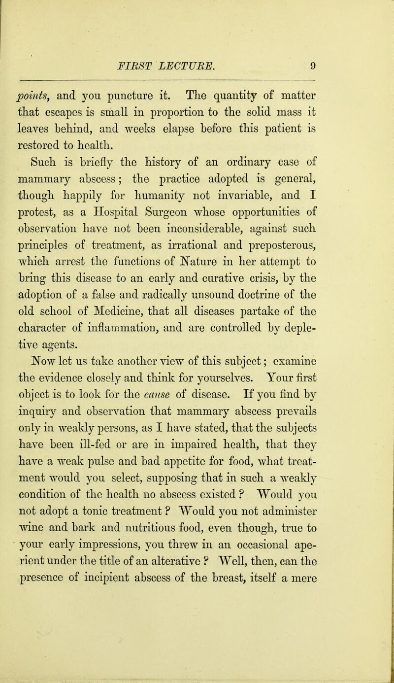 2mnts, and you puncture it. Tlie quantity of matter that escapes is small in proportion to the solid mass it leaves behind, and weeks elapse before this patient is restored to health. Such is briefly the history of an ordinary case of mammary abscess; the practice adopted is general, though happily for humanity not invariable, and I protest, as a Hospital Surgeon whose opportunities of observation have not been inconsiderable, against such principles of treatment, as irrational and preposterous, which arrest the functions of N'ature in her attempt to bring this disease to an early and curative crisis, by the adoption of a false and radically unsound doctrine of the old school of Medicine, that all diseases partake of the character of inflammation, and are controlled by deple- tive agents. Now let us take another view of this subject; examine the evidence closely and think for yourselves. Your first object is to look for the cause of disease. If you find by inquiry and observation that mammary abscess prevails only in weakly persons, as I have stated, that the subjects have been ill-fed or are in impaired health, that they have a weak pulse and bad appetite for food, what treat- ment would you select, supposing that in such a weakly condition of the health no abscess existed ? Would you not adopt a tonic treatment ? Would you not administer Avine and bark and nutritious food, even though, true to your early impressions, you threw in an occasional ape- rient under the title of an alterative ? Well, then, can the presence of incipient abscess of the breast, itself a mere