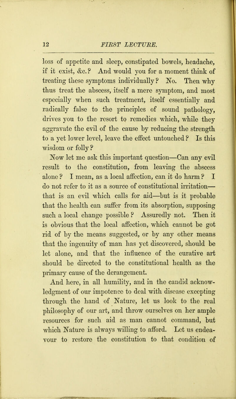 loss of appetite and sleep, constipated bowels, headache, if it exist, &c. ? And would you for a moment think of treating these symptoms individually ? 'No. Then why thus treat the abscess, itself a mere symptom, and most especially when such treatment, itself essentially and radically false to the principles of sound pathology, drives you to the resort to remedies which, while they aggravate the evil of the cause by reducing the strength to a yet lower level, leave the effect untouched ? Is this wisdom or folly ? 1^0w let me ask this important question—Can any evil result to the constitution, from leaving the abscess alone ? I mean, as a local affection, can it do harm ? I do not refer to it as a source of constitutional irritation— that is an evil which calls for aid—^but is it probable that the health can suffer from its absorption, supposing such a local change possible ? Assuredly not. Then it is obvious that the local affection, which cannot be got rid of by the means suggested, or by any other means that the ingenuity of man has yet discovered, should be let alone, and that the influence of the curative art should be directed to the constitutional health as the primary cause of the derangement. And here, in all humility, and in the candid acknow- ledgment of our impotence to deal with disease excepting through the hand of ]Nature, let us look to the real philosophy of our art, and throw ourselves on her ample resources for such aid as man cannot command, but which Nature is always willing to afford. Let us endea- vour to restore the constitution to that condition of