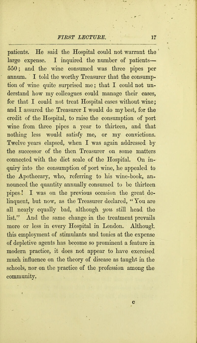 patients. He said the Hospital could not warrant the ' large expense. I inquired the number of patients— 550; and the wine consumed was three pipes per annum. I told the worthy Treasurer that the consump- tion of wine quite surprised me; that I could not un- derstand how my colleagues could manage their cases, for that I could not treat Hospital cases without wine; and I assured the Treasurer I would do my best, for the credit of the Hospital, to raise the consumption of port wine from three pipes a year to thirteen, and that nothing less would satisfy me, or my convictions. Twelve years elapsed, when I was again addressed by the successor of the then Treasurer on some matters connected with the diet scale of the Hospital. On in- quiry into the consumption of port wine, he appealed to the Apothecary, who, referring to his wine-book, an- nounced the quantity annually consumed to be thirteen pipes ! I was on the previous occasion the great de- linquent, but now, as the Treasurer declared, You are all nearly equally bad, although you still head the list.'' And the same change in the treatment prevails more or less in every Hospital in London. Although this employment of stimulants and tonics at the expense of depletive agents has become so prominent a feature in modern practice, it does not appear to have exercised much influence on the theory of disease as taught in the schools, nor on the practice of the profession among the community. c