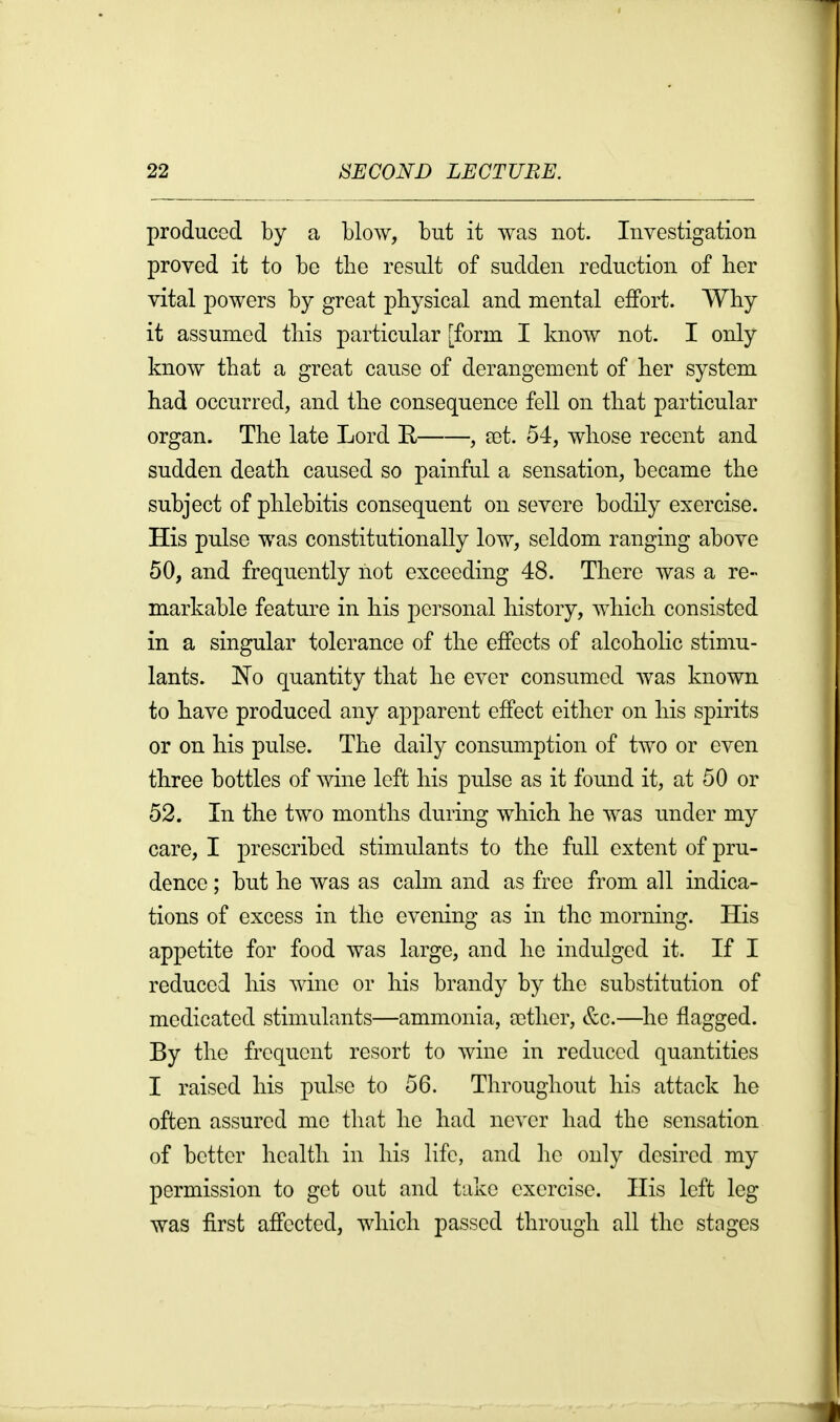 produced by a blow, but it was not. Investigation proved it to be the result of sudden reduction of her vital powers by great physical and mental effort. Why it assumed this particular [form I know not. I only know that a great cause of derangement of her system had occurred, and the consequence fell on that particular organ. The late Lord R , eet. 54, whose recent and sudden death caused so painful a sensation, became the subject of phlebitis consequent on severe bodily exercise. His pulse was constitutionally low, seldom ranging above 50, and frequently not exceeding 48. There was a re- markable feature in his personal history, which consisted in a singular tolerance of the effects of alcoholic stimu- lants. 'No quantity that he ever consumed was known to have produced any apparent effect either on his spirits or on his pulse. The daily consumption of two or even three bottles of wine left his pulse as it found it, at 50 or 52. In the two months during which he was under my care, I prescribed stimulants to the full extent of pru- dence ; but he was as calm and as free from all indica- tions of excess in the evening as in the morning. His appetite for food was large, and he indulged it. If I reduced his wine or his brandy by the substitution of medicated stimulants—ammonia, a)ther, &c.—he flagged. By the frequent resort to wine in reduced quantities I raised his pulse to 56. Throughout his attack he often assured me that he had ne^'cr had the sensation of better health in his life, and ho only desired my permission to get out and take exercise. His left leg was first affected, which passed through all the stages