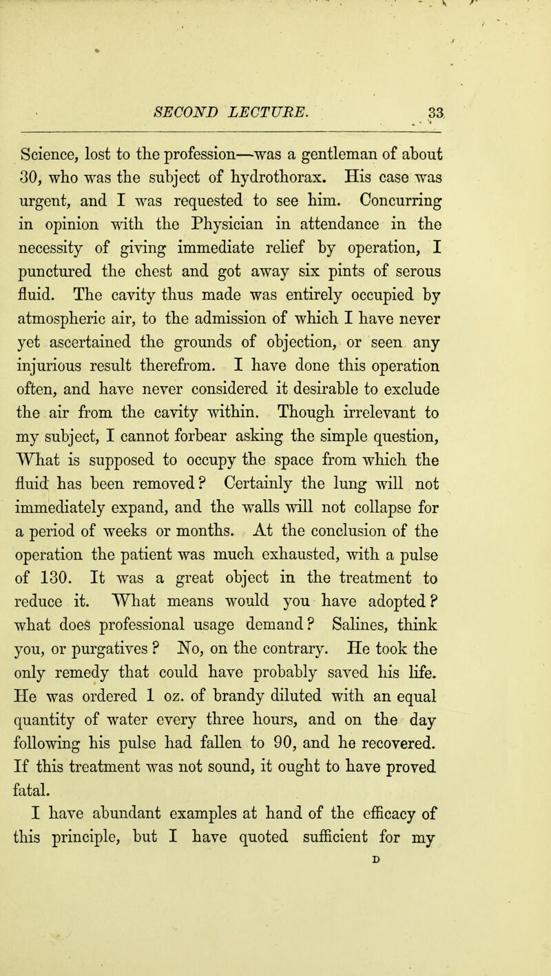 Science, lost to the profession—was a gentleman of about 30, who was the subject of hydrothorax. His case was urgent, and I was requested to see him. Concurring in opinion with the Physician in attendance in the necessity of giving immediate relief by operation, I punctured the chest and got away six pints of serous fluid. The cavity thus made was entirely occupied by atmospheric air, to the admission of which I have never yet ascertained the grounds of objection, or seen any injurious result therefrom. I have done this operation often, and have never considered it desirable to exclude the air from the cavity within. Though irrelevant to my subject, I cannot forbear asking the simple question. What is supposed to occupy the space from which the fluid has been removed? Certainly the lung will not immediately expand, and the walls will not collapse for a period of weeks or months. At the conclusion of the operation the patient was much exhausted, with a pulse of 130. It was a great object in the treatment to reduce it. What means would you have adopted ? what does professional usage demand? Salines, think you, or purgatives ? JN^o, on the contrary. He took the only remedy that could have probably saved his life. He was ordered 1 oz. of brandy diluted with an equal quantity of water every three hours, and on the day following his pulse had fallen to 90, and he recovered. If this treatment was not sound, it ought to have proved fatal. I have abundant examples at hand of the cfiicacy of this principle, but I have quoted suflicient for my