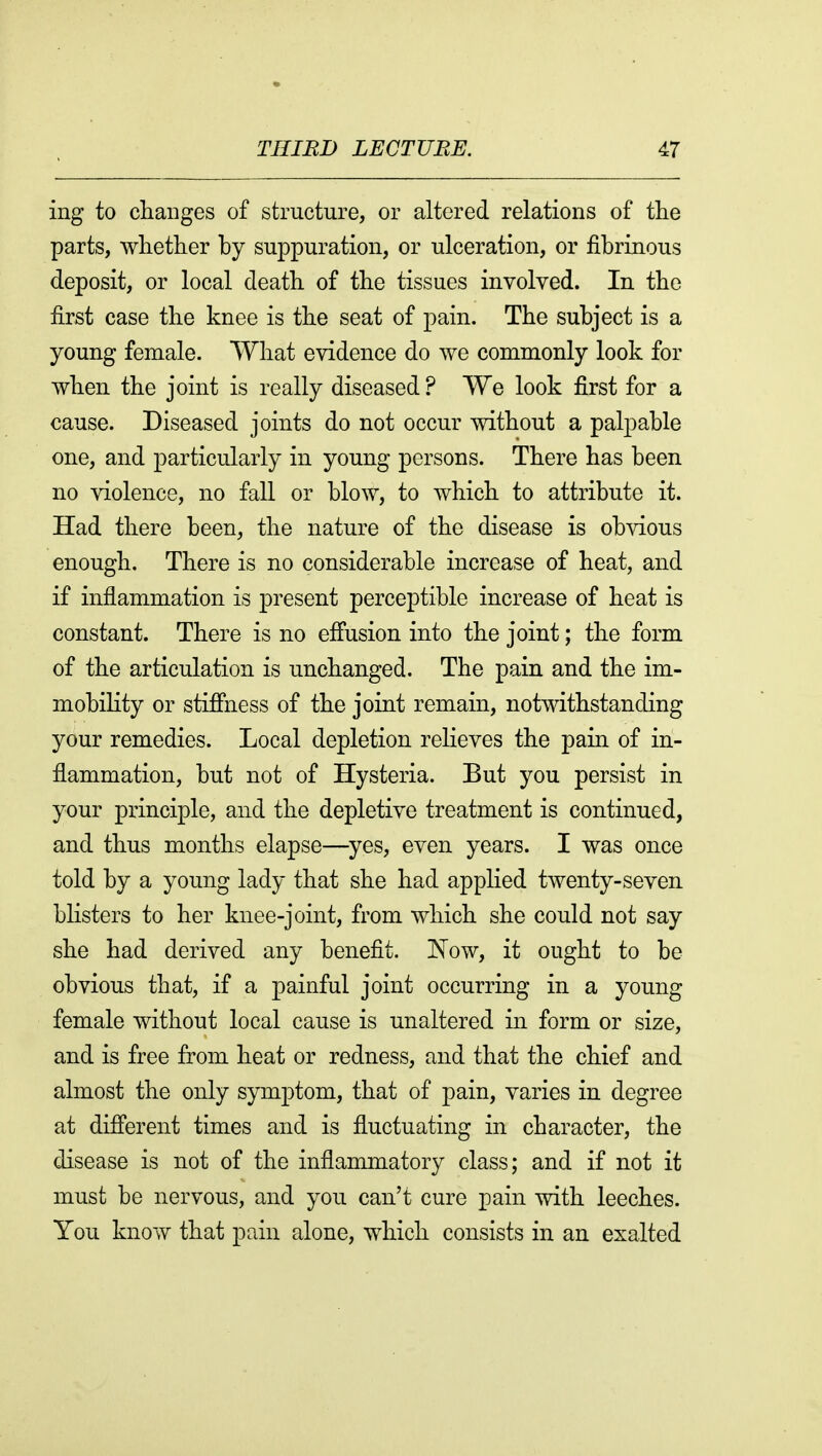 ing to changes of structure, or altered relations of the parts, whether by suppuration, or ulceration, or fibrinous deposit, or local death of the tissues involved. In the first case the knee is the seat of pain. The subject is a young female. What evidence do we commonly look for when the joint is really diseased ? We look first for a cause. Diseased joints do not occur without a palpable one, and particularly in young persons. There has been no violence, no fall or blow, to which to attribute it. Had there been, the nature of the disease is obvious enough. There is no considerable increase of heat, and if inflammation is present perceptible increase of heat is constant. There is no effusion into the joint; the form of the articulation is unchanged. The pain and the im- mobility or stiffness of the joint remain, notwithstanding your remedies. Local depletion relieves the pain of in- flammation, but not of Hysteria. But you persist in your principle, and the depletive treatment is continued, and thus months elapse—^yes, even years. I was once told by a young lady that she had applied twenty-seven blisters to her knee-joint, from which she could not say she had derived any benefit. I^ow, it ought to be obvious that, if a painful joint occurring in a young female without local cause is unaltered in form or size, and is free from heat or redness, and that the chief and almost the only symptom, that of pain, varies in degree at different times and is fluctuating in character, the disease is not of the inflammatory class; and if not it must be nervous, and you can't cure pain with leeches. You know that pain alone, which consists in an exalted