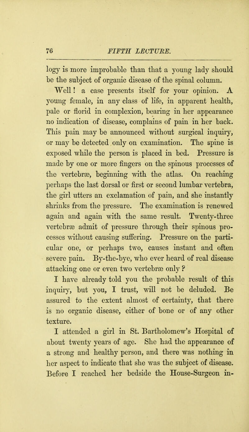 logy is more improbable than that a young lady should be the subject of organic disease of the spinal column. Well! a case presents itself for your opinion. A young female, in any class of life, in apparent health, pale or florid in complexion, bearing in her appearance no indication of disease, complains of pain in her back. This pain may be announced without surgical inquiry, or may be detected only on examination. The spine is exposed while the person is placed in bed. Pressure is made by one or more fingers on the spinous processes of the vertebrge, beginning mth the atlas. On reaching perhaps the last dorsal or first or second lumbar vertebra, the girl utters an exclamation of pain, and she instantly shrinks from the pressure. The examination is renewed again and again with the same result. Twenty-three vertebrae admit of pressure through their spinous pro- cesses without causing sufi'ering. Pressure on the parti- cular one, or perhaps two, causes instant and often severe pain. By-the-bye, who ever heard of real disease attacking one or even two vertebrae only ? I have already told you the probable result of this inquiry, but you, I trust, will not be deluded. Be assured to the extent almost of certainty, that there is no organic disease, either of bone or of any other texture. I attended a girl in St. Bartholomew's Hospital of about twenty years of age. She had the appearance of a strong and healthy person, and there was nothing in her aspect to indicate that she was the subject of disease. Before I reached her bedside the House-Surgeon in-