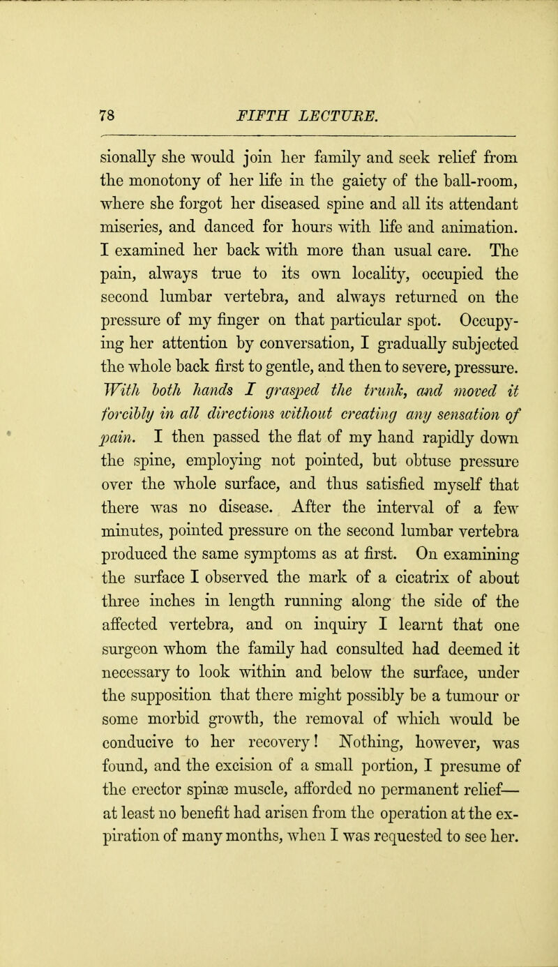 sionally she would join lier family and seek relief from the monotony of her life in the gaiety of the ball-room, where she forgot her diseased spine and all its attendant miseries, and danced for hours with life and animation. I examined her back with more than usual care. The pain, always true to its own locality, occupied the second lumbar vertebra, and always returned on the pressure of my finger on that particular spot. Occupy- ing her attention by conversation, I gradually subjected the whole back first to gentle, and then to severe, pressure. With loth hands I grasjoed the tnmk, and moved it forcibly in all directions icithout creating any sensation of pain. I then passed the flat of my hand rapidly down the spine, employing not pointed, but obtuse pressure over the whole surface, and thus satisfied myself that there was no disease. After the interval of a few minutes, pointed pressure on the second lumbar vertebra produced the same symptoms as at first. On examining the surface I observed the mark of a cicatrix of about three inches in length running along the side of the afPected vertebra, and on inquiry I learnt that one surgeon whom the family had consulted had deemed it necessary to look within and below the surface, under the supposition that there might possibly be a tumour or some morbid growth, the removal of which would be conducive to her recovery! JSfothing, however, was found, and the excision of a small portion, I presume of the erector spinae muscle, afforded no permanent relief— at least no benefit had arisen from the operation at the ex- piration of many months, when I was requested to see her.