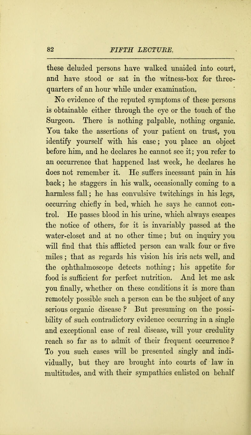 these deluded persons liave walked unaided into court, and have stood or sat in the witness-box for three- quarters of an hour while under examination. !N'o evidence of the reputed symptoms of these persons is obtainable either through the eye or the touch of the Surgeon. There is nothing palpable, nothing organic. You take the assertions of your patient on trust, you identify yourself with his case; you place an object before him, and he declares he cannot see it; you refer to an occurrence that happened last week, he declares he does not remember it. He suffers incessant pain in his back; he staggers in his walk, occasionally coming to a harmless fall; he has convulsive twitchings in his legs, occurring chiefly in bed, which he says he cannot con- trol. He passes blood in his urine, which always escapes the notice of others, for it is invariably passed at the water-closet and at no other time; but on inquiry you will find that this af&icted person can walk four or five miles; that as regards his vision his iris acts well, and the ophthalmoscope detects nothing; his appetite for food is sufficient for perfect nutrition. And let me ask you finally, whether on these conditions it is more than remotely possible such a person can be the subject of any serious organic disease ? But presuming on the possi- bility of such contradictory evidence occurring in a single and exceptional case of real disease, will your credulity reach so far as to admit of their frequent occurrence? To you such cases will be presented singly and indi- vidually, but they are brought into courts of law in multitudes, and with their sympathies enHsted on behalf