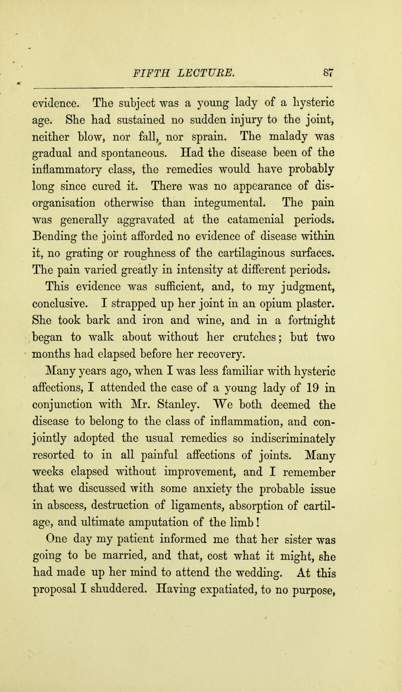 evidence. The subject was a young lady of a hysteric age. She had sustained no sudden injury to the joint, neither blow, nor fall,^ nor sprain. The malady was gradual and spontaneous. Had the disease been of the inflammatory class, the remedies would have probably long since cured it. There was no appearance of dis- organisation otherwise than integumental. The pain was generally aggravated at the catamenial periods. Bending the joint afibrded no evidence of disease within it, no grating or roughness of the cartilaginous surfaces. The pain varied greatly in intensity at diflerent periods. This evidence was sufficient, and, to my judgment, conclusive. I strapped up her joint in an opium plaster. She took bark and iron and wine, and in a fortnight began to walk about without her crutches; but two months had elapsed before her recovery. Many years ago, when I was less familiar with hysteric affections, I attended the case of a young lady of 19 in conjunction with Mr. Stanley. We both deemed the disease to belong to the class of inflammation, and con- jointly adopted the usual remedies so indiscriminately resorted to in all painful affections of joints. Many weeks elapsed without improvement, and I remember that we discussed with some anxiety the probable issue in abscess, destruction of ligaments, absorption of cartil- age, and ultimate amputation of the limb ! One day my patient informed me that her sister was going to be married, and that, cost what it might, she had made up her mind to attend the wedding. At this proposal I shuddered. Having expatiated, to no purpose,