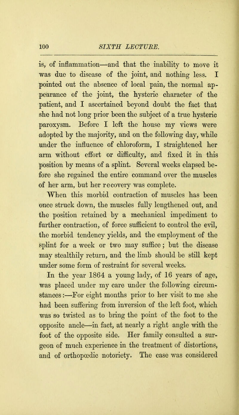 is, of inflammation—and that tlie inability to move it was due to disease of the joint, and nothing less. I pointed out the absence of local pain, the normal ap- pearance of the joint, the hysteric character of the patient, and I ascertained beyond doubt the fact that she had not long prior been the subject of a true hysteric paroxysm. Before I left the house my views were adopted by the majority, and on the following day, while under the influence of chloroform, I straightened her arm without efibrt or difB.culty, and fixed it in this position by means of a splint. Several weeks elapsed be- fore she regained the entire command over the muscles of her arm, but her recovery was complete. When this morbid contraction of muscles has been once struck down, the muscles fully lengthened out, and the position retained by a mechanical impediment to further contraction, of force sufficient to control the evil, the morbid tendency yields, and the employment of the splint for a week or two may suffice; but the disease may stealthily return, and the limb should be still kept under some form of restraint for several weeks. In the year 1864 a young lady, of 16 years of age, was placed under my care under the following circum- stances :—For eight months prior to her visit to me she had been suffering from inversion of the left foot, which was so twisted as to bring the point of the foot to the opposite ancle—in fact, at nearly a right angle with the foot of the opposite side. Her family consulted a sur- geon of much experience in the treatment of distortions, and of orthopoedic notoriety. The case was considered