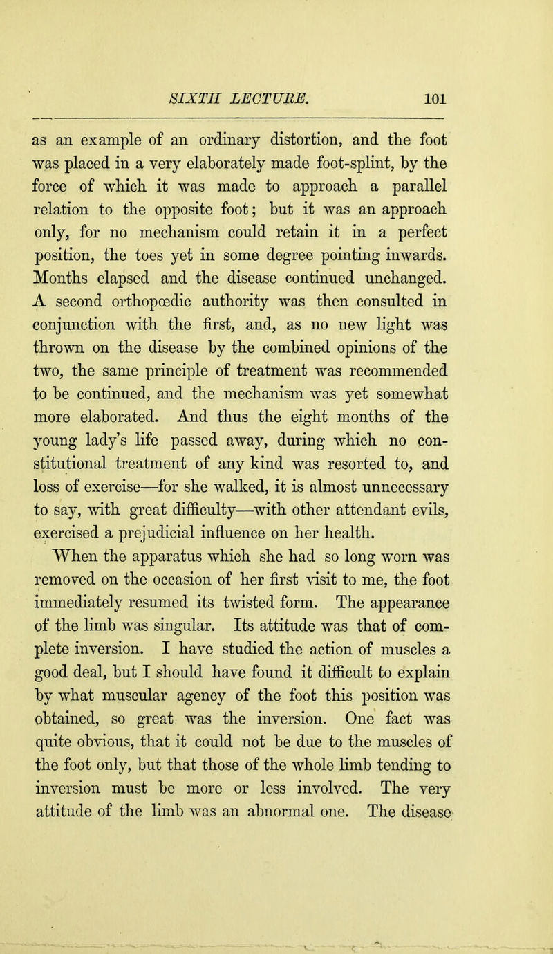 as an example of an ordinary distortion, and the foot was placed in a very elaborately made foot-splint, by the force of which it was made to approach a parallel relation to the opposite foot; but it was an approach only, for no mechanism could retain it in a perfect position, the toes yet in some degree pointing inwards. Months elapsed and the disease continued unchanged. A second orthopoedic authority was then consulted in conjunction with the first, and, as no new light was thrown on the disease by the combined opinions of the two, the same principle of treatment was recommended to be continued, and the mechanism was yet somewhat more elaborated. And thus the eight months of the young lady's life passed away, during which no con- stitutional treatment of any kind was resorted to, and loss of exercise—for she walked, it is almost unnecessary to say, with great difficulty—with other attendant evils, exercised a prejudicial influence on her health. When the apparatus which she had so long worn was removed on the occasion of her first visit to me, the foot immediately resumed its twisted form. The appearance of the limb was singular. Its attitude was that of com- plete inversion. I have studied the action of muscles a good deal, but I should have found it difficult to explain by what muscular agency of the foot this position was obtained, so great was the inversion. One fact was quite obvious, that it could not be due to the muscles of the foot only, but that those of the whole limb tending to inversion must be more or less involved. The very attitude of the limb was an abnormal one. The disease