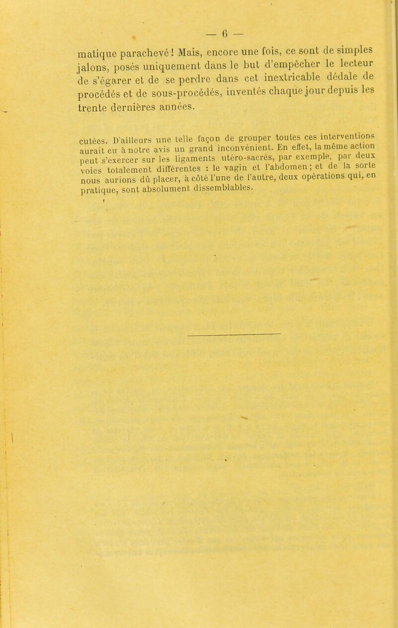 malique parachevé ! Mais, encore une fois, ce sont de simples jalons, posés uniquement dans le but d'empêcher le lecteur de s'égarer et de se perdre dans cet inextricable dédale de procédés et de sous-procédés, inventés chaque jour depuis les trente dernières années. culées. D'ailleurs une telle façon de grouper toules ces inlervenliorvs aurait eu à notre avis un grand inconvénient. En effet, la même action peut s'exercer sur les ligaments utéro-sacrés, par exemple, par deux voies totalement dilTérentes : le vagin et l'abdomen ; et de la sorte nous aurions dû placer, à côté l'une de l'autre, deux opérations qui, en pratique, sont absolument dissemblables.