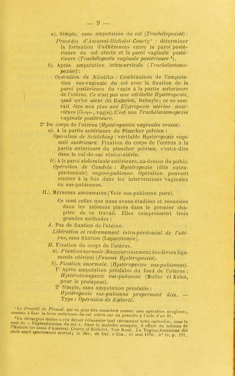 a). Simple, sans amputation du col (Trachélopexies) : Procédés ifAinussal-liichelol-Courl]/' : déterminer la formation d'adhérences entre la paroi posté- rieure du col utérin et la paroi vaginale posté- rieure (Trachélopexie vaginale postérieure h). Après amputation intracervicale {TrachélecLomo- pexies) : Opération de Nicolélis : Combinaison de l'amputa- tion sus-vaginale du col avec la fixation de la paroi postérieure du vagin à la partie antérieure de l'utérus. Ce 71'estpas une véritable Hyslérope.cie, quoi qu'en aient dit Hiclielot, Debayle; ce ne sau- rait être non plus une El'jtropexie utérine anlé- 7-ieure (n.uTfov, vagin). C'est une Trachéleclomopexie vaginale postérieure. 2 Du corps de l'utérus (Hystéropexies vaginales vraies), a). A la partie antérieure du Plancher pelvien : Opération de Schûcking : yérildlile Hystéropcxie vagi- nale antérieure. Fixation du corps de l'utérus à la partie antérieure du plancher pelvien, c'est-à-dire dans le cul-de-sac vésico-utérin. 6). A la paroi abdominale antérieure, au-dessus du pubis: Opération de Candela : Hysléropexie (dite extra- péritonéale) vagino-pubienne. Opération pouvant rentrer à la fois dans les interventions vaginales ou sus-pubiennes. II.) MÉTHODES ABDO.MINALES (Voie sus-pubienne pure). Ce sont celles que nous avons étudiées et résumées dans les tableaux placés dans le premier cha- pitre de ce travail. Elles comprennent trois grandes méthodes : A. Pas de fixation de l'utérus. Libération et redressement intra-péritonéal de l'uté- rus, sans fixation (Laparotomie). B. Fixation du corps de l'utérus. a) . Fixalionnormale (Ilaccourcissemcntdesdivers liga- ments utérins) [Fausses Hystéropexies). b) . Fixation anormale. {Ilystéropexies sus-pubiennes). 1 Après amputation préalable du fond de l'utérus: Hystérotomopexie sus-pubienne (Muller et Kuhn, pour le prolapsus). 2° Simple, sans amputation préalable: Hysléropexie sus-pubienne proprement dite. — Type : Opération de Kœberlo. co'n^sleTfit'n P«t être considéré comme une opérulion sanglante, consiste a fixer la lèvre antérieure .lu col utérin sur un pessaire à l'aide <fun (il. non^■Im',''V^f^il*''';  '•''''»«''•''• >out rdrcmn.ent Cette opéralion, sous le coao negli spoHamenli ulermi; in lliv. de Ost. eOin.. 31 mai isliu, n lu p Itil