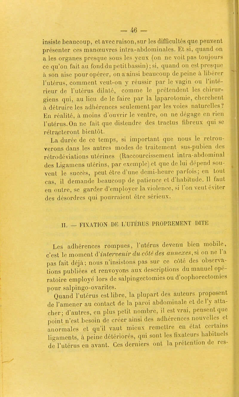 Insiste beaucoup, et avec raison, sur les difficultés que peuvent présenter ces manœuvres intra-abdominalcs. Et si, quand on a les organes presque sous les.yeux (on ne voit pas toujours ce qu'on fait au fond du petit bassin) ; si, quand on est presque à son aise pour opérer, on a ainsi beaucoup de peine à libérer l'utérus, comment veut-on y réussir par le vagin ou l'inté- rieur de l'utérus dilaté, comme le prétendent les chirur- giens qui, au lieu de le faire par la Ijiparotomie, cherchent à détruire les adhérences seulement par les voies naturelles? En réalité, à moins d'ouvrir le ventre, on ne dégage en rien l'utérus. On ne fait que distendre des tractus fibreux qui se rétra,cteront bientôt. La durée de ce temps, si important que nous le retrou- verons dans les autres modes de traitement sus-pubien des rétrodéviations utérines (Raccourcissement intra-abdominal des Ligamens utérins, par exemple) et que de lui dépend sou- vent le succès, peut être d'une demi-heure parfois; en tout cas, il demande beaucoup de patience et d'habitude. Il faut en outre, se garder d'employer la violence, si Ton veut éviter des désordres qui pourraient être sérieux. IL — FIXATION m L'UTÉRUS PROPREMENT DITE Les adhérences rompues, l'utérus devenu bien mobile, c'est le moment àHntervenir ducôlédes annexes,û on ne l'a pas fait déjà; nous n'insistons pas sur ce côté des observa- tions publiées et renvoyons aux descriptions du manuel opé- ratoire employé lors de salpingectomies ou d'oophorectomies pour salpingo-ovarites. Quand l'utérus est libre, la plupart des auteurs proposent de l'amener au contact de la paroi abdominale et de l'y atta- cher; d'autres, en plus petit nombre, il est vrai, pensent que point n'est besoin de créer ainsi des adhérences nouvelles cl anormales et qu'il vaut mieux rem^;ttre en état certains ligaments, à peine détériorés, qui sont les fixateurs habituels de l'utérus en avant. Ces derniers ont la prétention de res-