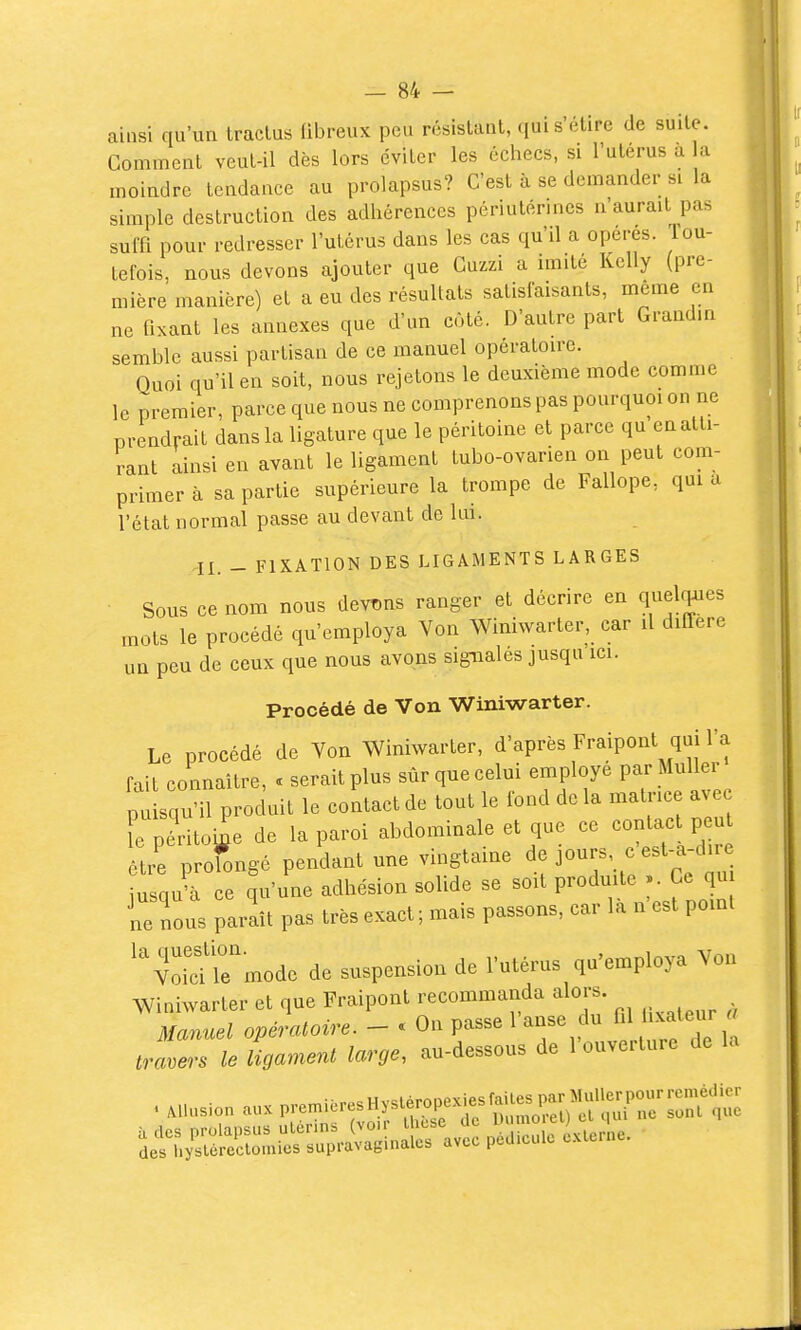 ainsi qu'un traclus fibreux peu résistant, qui s'étire de suite. Gomment veut-il dès lors éviter les échecs, si l'uterus a a moindre tendance au prolapsus? C'est à se demander si la simple destruction des adhérences périuténncs n'aurait pas suffi pour redresser l'utérus dans les cas qu'il a opères, lou- tefois, nous devons ajouter que Cuzzi a imité Kelly (pre- mière manière) et a eu des résultats satisfaisants, même en ne fixant les annexes que d'un coté. D'autre part Grandin semble aussi partisan de ce manuel opératoire. Quoi qu'il en soit, nous rejetons le deuxième mode comme le premier, parce que nous ne comprenons pas pourquoi on ne prendrait dans la ligature que le péritoine et parce qu en atti- rant ainsi en avant le ligament tubo-ovarien on peut com- primer à sa partie supérieure la trompe de Fallope, qui a l'état normal passe au devant de kn. II. - FIXATION DES LIGAMENTS LARGES Sous ce nom nous devins ranger et décrire en quelques mots le procédé qu'employa Von Winiwarter, car il diffère un peu de ceux que nous avons signalés jusqu ici. Procédé de Von Winiwarter. Le procédé de Von Winiwarter, d'après Fraipont qui l'a fait connaître, . serait plus sûr que celui employé parMuUer plqu'il produit le contact de tout le fond de la matrice avec péritoine de la paroi abdominale et que ce contact p u être profongé pendant une vingtaine jours, c est-a-dire iusqu'à ce qu'une adhésion solide se soit produite Ce qu ne nous paraît pas très exact ; mais passons, car là n'est pomt ''void le'mode de suspension de l'utérus qu'employa Von Winiwarter et que FraipoiU -o—^^^^ ^^^^^^^^ ^.^ Manuel opératoire. — » Un passe i aube travers le ligament large, au-dessous de 1 ouverture de la à des prolapsus ulérins (vo.r lhese de ^ f ^ îes hysléreclomies supravaginalcs avec pédicule c.Mcrne.