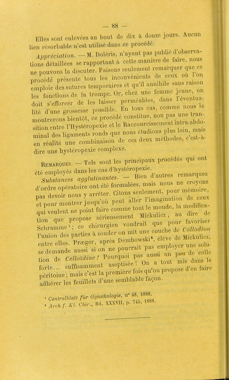 Elles sonl enlevées au bout de dix à douze jours. Aucun lien résorbable n'est utilisé dans ce procède. Appréciation. - M. Doléris, n'ayant pas publié d'observa- tions détaillées se rapportant à cette manière de faire, nou ne pouvons la discuter. Faisons seulement remarquer que ce procédé présente tous les inconvénients de ceux ou 1 o emploie des sutures temporaires et qu'il anmhde sans raxson e? onctions de la trompe. Or, chez une femme jeune on doit s'efforcer de les laisser perméables, dans 1 eventua- Ut d'une g-Bsesse possible. En tous cas, comme nous le ; nLrons bientôt, ce procédé constitue, non pas une ran sition entre l'Hystéropexie et le Raccourcissement intra-abdo S^nal dt ligaints ^onds que nous ^-^^^^^^^^^ en réalité une combinaison de ces deux méthodes, c est dire une hystéropexie complexe. REMARQUES. - Tels sont les principaux procédés qui ont été employés dans les cas f ^y^^^ropexie^ substances agglut^nantes. -. l^^^^? ^^^^^ croyons rVnrdre opératoire ont été formulées, mais nous ne ci oyons ....,~ —j:; entre elles. Prœger après ^owski e adhérer les feuillets d'une semblable façon. . Centralblatt fur Gynœkologie, n 48 1888 . Arch f. Kl. Ckir., Bd. XXXVU, p. ^o, 1888.