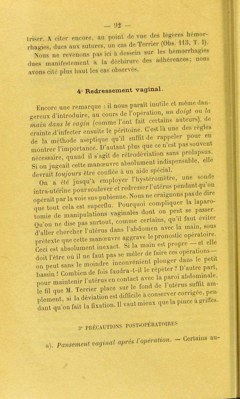 iriser. A cilcr encore, au point de vue des légères hérnor- rhagies, dues aux sutures, un cas de Terrier (Obs. 113 1. 1). Nous ne revenons pas ici à dessein sur les hemorrhagies dues manifestement à la déchirure des adhérences; nous avons cité plus haut les cas observés. 4» Redressement vaginal. Encore une remarque : il nous parait inutile et même dan- gereux d'introduire, au cours de l'opération, doigt ou la Lin dans le mgin (comme l'ont f-t fertams auteur^ de crainte,d'infecter ensuite le péritoine. C'estla une des legles de Ta méthode aseptique qu'il suffit de rappeler pour en montre l'importance. D'autant plus que ce n'est pas souvent Tcessa re, quand il s'agit de rétrodéviation sans pro apsu . Si on jugeaif cette manœuvre absolument indispensable, elle devrait toujours être confiée à un aide specia On a été jusqu'à employer l'hysterometre, une sonde inU-a-utérine pour soulever et redresser l'utérus pendant qu on p ra t ar la voie sus-pubienne. Nous ne craignons pas de .r que tout cela est superflu. Pourquoi compUqu la laparo ?omie de manipulations vaginales ^ont m. peu^^e pas^ O.i'on ne dise pas surtout, comme certams, qu il taut éviter d'ail r che her l'utérus dans l'abdomen avec la main sous prétexte que cette manœuvre aggrave le pronostic opéra oi^^ Ceci est absolument inexact. Si la main est propre- et elle do 1' le où il ne faut pas se mêler de faire ces operations- rp ut sanï le moindre' inconvénient plonger d^ns e pe t ,asL I combien de fois faud^^^^^^^^^^^ 30 PRÉCAUTIONS POST-OPÉIUTOIRES a). Pansement vaginal après Vopération. - Certains au-