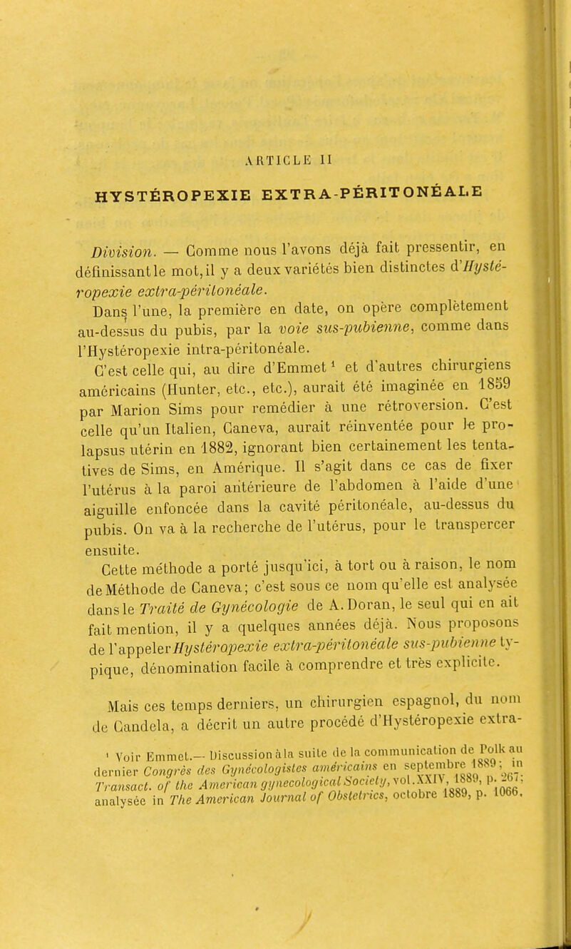 ARTICLE II HYSTÉROPEXIE EXTRA-PÉRITONÉAI.E Division. — Gomme nous l'avons déjà fait pressentir, en définissant le mot, il y a deux variétés bien distinctes d'IIyslé- ropexie extra-périlonéale. Dans l'une, la première en date, on opère complètement au-dessus du pubis, par la voie sus-pubienne, comme dans l'Hystéropexie intra-péritonéale. C'est celle qui, au dire d'Emmet * et d'autres chirurgiens américains (Hunter, etc., etc.), aurait été imaginée en 1859 par Marion Sims pour remédier à une rétroversion. C'est celle qu'un Italien, Caneva, aurait réinventée pour k pro- lapsus utérin en 1882, ignorant bien certainement les tenta- tives de Sims, en Amérique. Il s'agit dans ce cas de fixer l'utérus à la paroi antérieure de l'abdomen à l'aide d'une aiguille enfoncée dans la cavité péritonéale, au-dessus du pubis. On va à la recherche de l'utérus, pour le transpercer ensuite. Cette méthode a porté jusqu'ici, à tort ou à raison, le nom de Méthode de Caneva; c'est sous ce nom qu'elle est analysée dans le Traité de Gynécologie de A.Doran, le seul qui en ait fait mention, il y a quelques années déjcà. Nous proposons de Y^^^Ql&vHystérovexie extra-péritonéale sus-pubienne ty- pique, dénomination facile à comprendre et très explicite. Mais ces temps derniers, un chirurgien espagnol, du nom de Candela, a décrit un autre procédé d'Hystéropexie extra- ' Voir Emmcl.- Discussion àla sulle de la communication àe Volknxx dernier Congrès des Gynécologisles américains en f Ptpî^^[^,|,^'^f l, Transact. of the American gynecologicalbociely, y^^^^^ P- analysée in The American Journal of Obstetrtcs, octobre 1889, p. lObb.