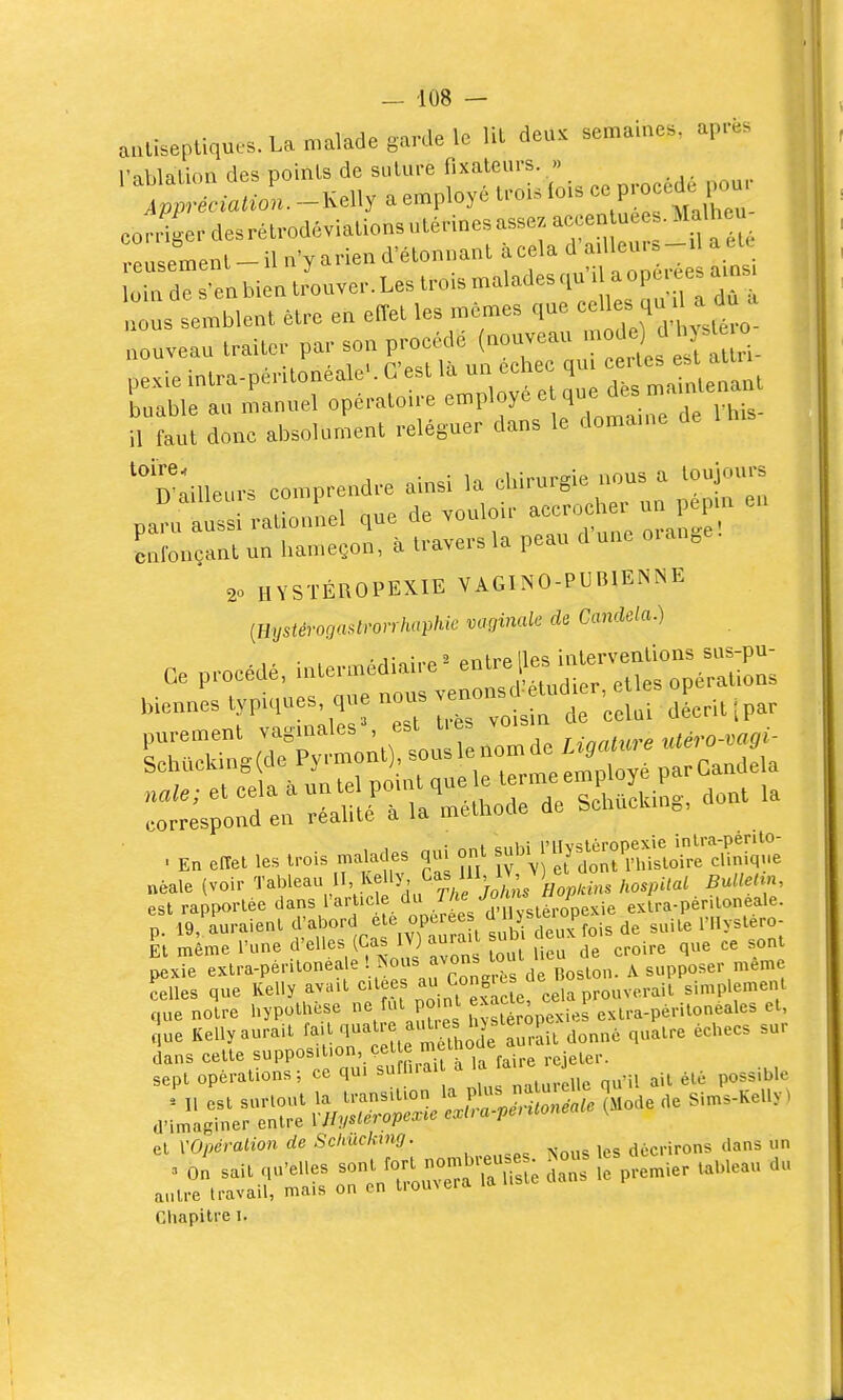 aulisepliqucs. La malade garde le lit deux semaines, après l'ablaluni des points de sulure fixateurs. » ^^■ciatZ. -Kelly a employé foU lois ce procède l^u. coliierdesra,-odivialio„suléd„e.assezacee„ue^.^^^^^^ reuseme„t-il n'y arien d'élonuanl acela <>; J l„i„ de s ea bien trouve,-. Les trois malades ' =^ °P^' srrrr:s^:e':^:;^:^:-:^tr il Lut donc absolument reléguer dans le doma.ne de 1 h.s Ïdlleurs comprendre ainsi la chirurgie nous a toujours panf a s rationnel que de vouloir accrocher un pep- en clncantun han.eçon, à travers la peau dune oiange. 20 HYSTÉROPEXIE VAGINO-PUBIENNE [Hystérogadrorrhaphie vaginale de Candela.) Ce procMé, uUennédiaire ' '.'jr^îto;; „ie„„es typiques q,,e nous - -;:;:f .Litipar purement vagmalesS est ties ^ Lhacking(de Pyrmont), ^^^^^^ZleSl^^^^^^^^ nale; et cela à un tel ponU que le ^^n^e e^P la correspond en réalité à la méthode de Schuclan,, p 19'a'uraienl ^'-l'-^'^'^Zl?^/^^^^^ suite l'Ilystéro- El même l'une d'elles (Cas lY) aurait sum uc ^^^^ pexTe ext.-a-péritonéale '^'--J^J^^Ï^^drBoston A supposer même celles que Kelly avait cilees a^,'''^?/*;^,^^ prouverait simplement ',ue noire hypothèse fut P°.n ^^^^f.re.u-a-périlonéales et, t ue Kelly aurait f^'^'l*^^'^,,ôde ^^ùt donné quatre échecs sur et VOpéralion de Schuckmg. décrirons dans un Chapitre i.