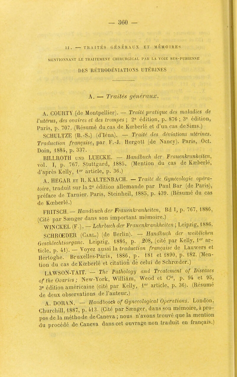 U. — TllAITÉS GÉKIÎRAUX ET MÉMOIRES MENTIONNANT I.K THAITEMENT CHlUUnGlCAl. l'Ali LA VOIE SUS-PUBIENNE DES IIÉTUOUÉVIATIONS UTÉIUNES A. — Traités généraux. A. COURTY (de Montpellier). — Traité italique des maladies de Vittérus, des ovaires et des trompes ; 2« édition, p. 876 ; 3° édition, Paris, p. 707. (Résumé du cas de Kœberlé et d'un cas deSims.) SCHULTZE (B.-S.) (d'Iéna). — Traité des déviations utérines. Traduction française, par F.-J. Hergott (de Nancy). Paris, Oct. Doin, 1884, p. 337. BILl.ROTH UND LUECKE. — Handbuch der Frauenhrankeiten, vol. I, p. 767. Stuttgard, 1885. (Mention du cas de Kceberlé, d'après Kelly, 1'=' article, p. 36.) A. HEGAR ET R. KALTENBACH. — Traité de Gynécologie opéra- toire, traduit sur la2« édition allemande par Paul Bar (de Paris), préface de Tarnier. Paris, Steinheil, 1885, p. 439. (Résumé du cas de Kœberlé.) FRITSCH.— Handbuch der Frauenkranheiten, Rd I, p. 767, 1886, (Cité par Sœnger dans son important mémoire.) WINGKEL (F.). — Lehrbuch der Fraicenkranlikeiten ; Leipzig, 1886. SCHRCfEDER (Garl.) (de Berlin). — Handbuch der weiblichen Geschlechtsorgane. Leipzig, 1886, p. 308, (cité par Kelly, 1«^ ar- ticle p 41). — Voyez g,nssi la. traduction française de Lauwers et Hertoghe. Bruxelles-Paris, 1886, p. 181 et 1890, p. 182. (Men- tion du cas de Kœberlé et citation dé celui de Scbrœder.) LAWSON-TAIT. — The Pathology and Treatement of Diseases of the Ooaries ; New-York, William, Weod et G'», p. 94 et 9o, 3e édition américaine (cité par Kelly, article, p. 36). (Résumé de deux observations de Fauteur.) A. DORAN. — HandboocU of Gynecological Opérations. London, Churchill, 1887, p. 413. (Cité par Séenger, dans son mémoire, à pro- pos de la méthode deCaneva ; nous n'avons trouvé que la mention du procédé de Ganeva dans cet ouvrage non traduit en français.)