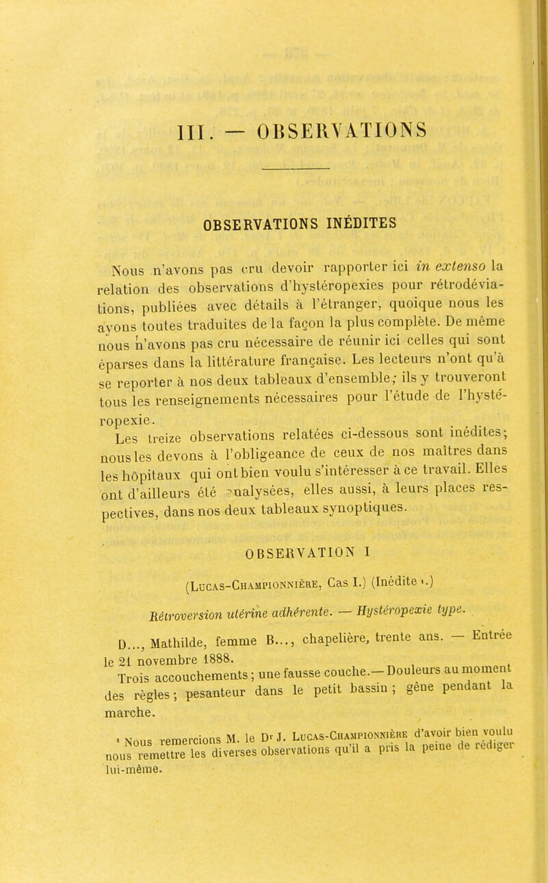 OBSERVATIONS INÉDITES Nous n'avons pas cru devoir rapporter ici m extenso la relation des observations d'hystéropexies pour rétrodévia- tions, publiées avec détails à l'étranger, quoique nous les ayons toutes traduites de la façon la plus complète. De même nous n'avons pas cru nécessaire de réunir ici celles qui sont éparses dans la littérature française. Les lecteurs n'ont qu'à se reporter à nos deux tableaux d'ensemble; ils y trouveront tous les renseignements nécessaires pour l'étude de l'hysté- ropexie. Les treize observations relatées ci-dessous sont médites; nous les devons à l'obligeance de ceux de nos maîtres dans les hôpitaux qui ont bien voulu s'intéresser à ce travail. Elles ont d'ailleurs été -ualysées, elles aussi, à leurs places res- pectives, dans nos deux tableaux synoptiques. OBSERVATION I (Locas-Championnière, Cas I.) (Inédite <.) Réiroversion utérine adhérente. — Hystéropexie type. D..., Mathilde, femme B..., chapelière, trente ans. - Entrée le 21 novembre 1888. Trois accouchemeats ; une fausse couche.- Douleurs au moment des règles; pesanteur dans le petit bassin; gêne pendant la marche. .orr,or,.mn<; M le D'J. Lucas-Championkiêre d'avoif bien voulu nous ™«™i:rLtès observations qu'il a pns la peine de rédiger lui-même.