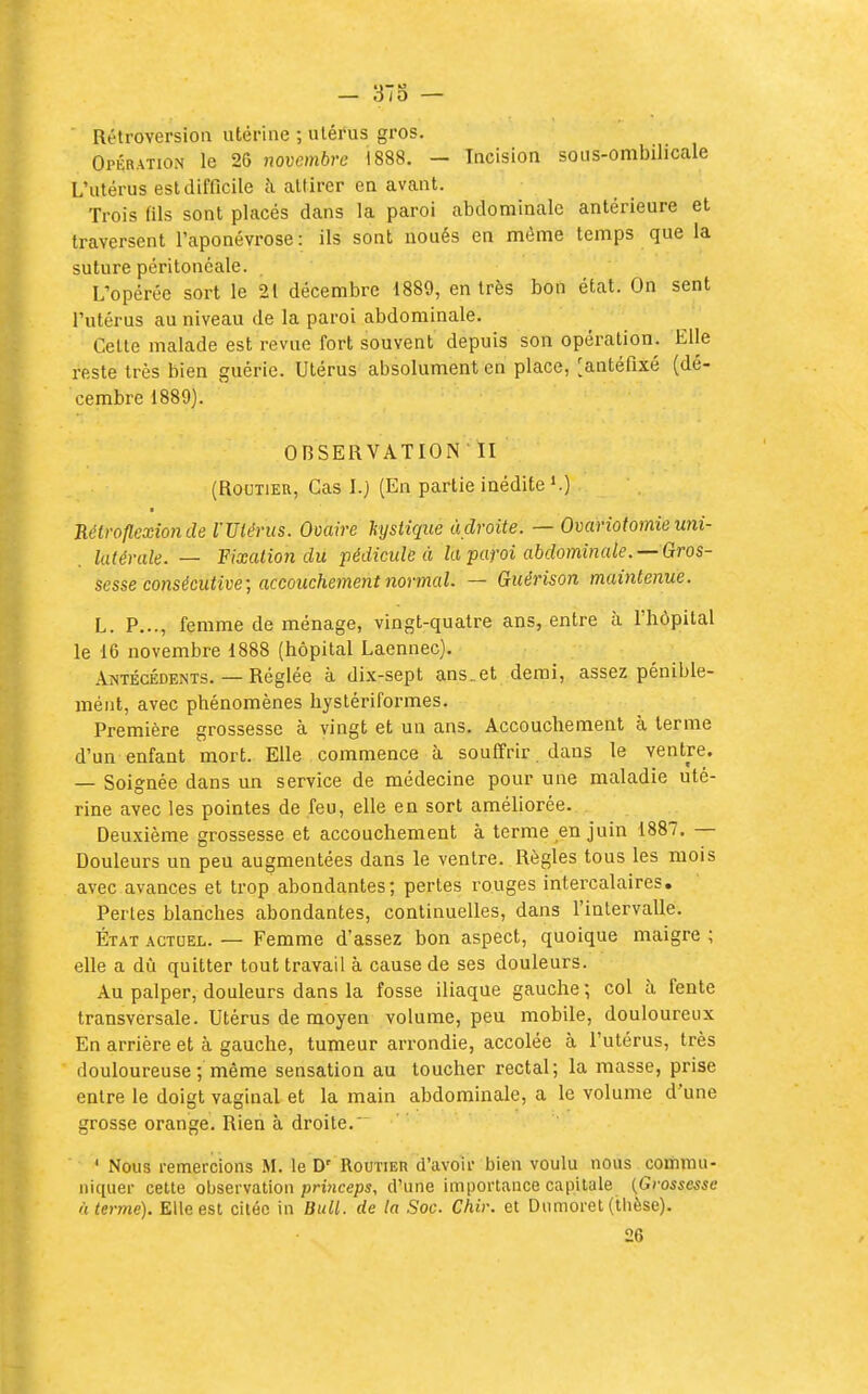 Rétroversion utérine ; utérus gros. Opération le 20 novembre 1888. — Incision sous-ombilicale L'utérus est difficile à attirer on avant. Trois (ils sont placés dans la paroi abdominale antérieure et traversent l'aponévrose : ils sont noués en même temps que la suture péritonéale. L'opérée sort le 21 décembre 1889, en très bon état. On sent l'utérus au niveau de la paroi abdominale. Celle malade est revue fort souvent depuis son opération. Elle reste très bien guérie. Utérus absolument en place, [antéfixé (dé- cembre 1889). OBSERVATION II (RouTiEu, Cas I.) (En partie inédite *.) Tiélroflexionde l'Utérus. Ovaire hjstique adroite. — Ovariotomieuni- latérale. — Fixation du pédicule à la paroi abdominale. —Gros- sesse consécutive; accouchement 7iormal. — Guérison maintenue. L. P..., femme de ménage, vingt-quatre ans, entre à l'hôpital le 16 novembre 1888 (hôpital Laennec). Antécédents. — Réglée à dix-sept ans..et demi, assez pénible- mént, avec phénomènes hystériformes. Première grossesse à vingt et un ans. Accouchement à terme d'un enfant mort. Elle commence à souffrir dans le ventre. — Soignée dans un service de médecine pour une maladie uté- rine avec les pointes de feu, elle en sort améUorée. Deuxième grossesse et accouchement à terme en juin 1887. — Douleurs un peu augmentées dans le ventre. Règles tous les mois avec avances et trop abondantes; pertes rouges intercalaires. Pertes blanches abondantes, continuelles, dans l'intervalle. ÉTAT ACTUEL. — Femme d'assez bon aspect, quoique maigre ; elle a dù quitter tout travail à cause de ses douleurs. Au palper, douleurs dans la fosse iliaque gauche; col à fente transversale. Utérus de moyen volume, peu mobile, douloureux En arrière et à gauche, tumeur arrondie, accolée à l'utérus, très douloureuse ; même sensation au toucher rectal; la masse, prise entre le doigt vaginal et la main abdominale, a le volume d'une grosse orange. Rien à droite. ' Nous remercions M. le D' Routier d'avoir bien voulu nous commu- niquer celte observation princeps, d'une importance capitule {Grossesse à terme). Elle est citée in Bull, de ta Soc. Chir. et Dumoret (thèse). 26