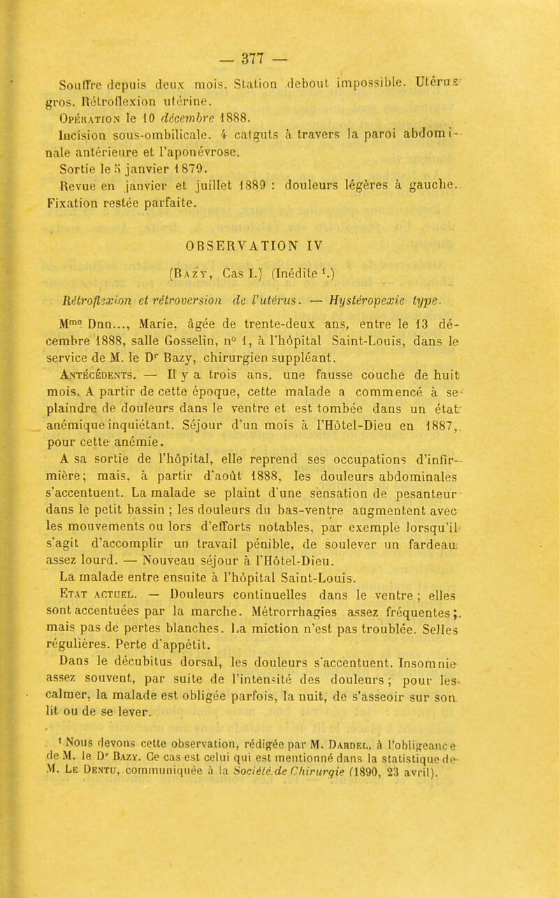 Souffre depuis deux mois. Station debout impossible. Utérus- gros. Rctroilexion utérine. Opération le 10 décembre 1888. Incision sous-ombilicale. 4 catguts à travers la paroi abdomi- nale antérieure et l'aponévrose. Sortie le f» janvier 1879. Revue en janvier et juillet 1889 : douleurs légères à gauche.. Fixation restée parfaite. OBSERVATION IV (Bazy, Cas I.) (Inédite K) Rétroflixlon et rétroversion de l'utérus. — Hystéropexie type. M™ Dnn..., Marie, âgée de trente-deux ans, entre le 13 dé- cembre 1888, salle Gosselin, n° 1, à l'hôpital Saint-Louis, dans le service de M. le D Bazy, chirurgien suppléant. Antécédents. — H y a trois ans, une fausse couche de huit mois. A partir de cette époque, cette malade a commencé à se- plaindre de douleurs dans le ventre et est tombée dans un état anémique inquiétant. Séjour d'un mois à l'Hôtel-Dieu en 1887,. pour cette- anémie. A sa sortie de l'hôpital, elle reprend ses occupations d'infir- mière; mais, à partir d'août 1888, les douleurs abdominales s'accentuent. La malade se plaint d'une sensation de pesanteur- dans le petit bassin ; les douleurs du bas-ventre augmentent avec les mouvements ou lors d'efforts notables, par exemple lorsqu'il s'agit d'accomplir un travail pénible, de soulever un fardeau, assez lourd. — Nouveau séjour à l'Hôtel-Dieu. La malade entre ensuite à l'hôpital Saint-Louis. Etat .vctuel. — Douleurs continuelles dans le ventre ; elles sont accentuées par la marche. Métrorrhagies assez fréquentes;, mais pas de pertes blanches. La miction n'est pas troublée. Selles régulières. Perte d'appétit. Dans le décubitus dorsal, les douleurs s'accentuent. Insomnie assez souvent, par suite de l'intendlé des douleurs ; pour les^ calmer, la malade est obligée parfois, la nuit, de s'asseoir sur son. lit ou de se lever. • Nous fievons cette observation, rédigée par M. Dardel. à robliffeance fie .M. le D'- Bazy. Ce cas est celui qui est mentionné dans la statistique de- .M. Le Dentu, communiquée à la Société de Chirurgie fl890, 23 avril).