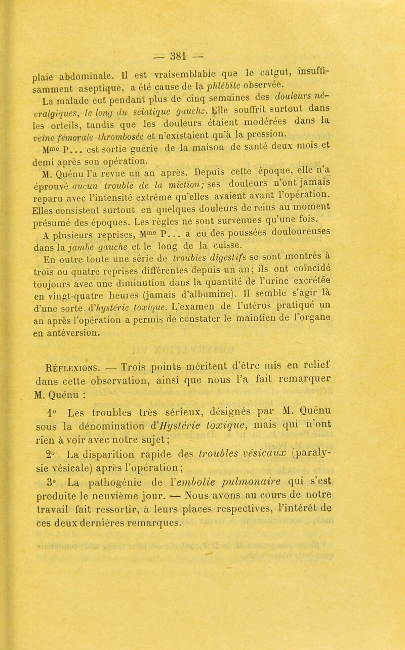 plaie abdominale. 11 est vraisemblabie que le catgut, insuffi- samment aseptique, a été cause de la iMébUc observée. La malade eut pendant plus de cinq semaines des douleurs né- vralgiques, le long du sciatique gauche, lîlle souflrit surtout dans les orteils, tandis que les douleurs étaient modérées dans la veine fémorale Ihrombosée et n'existaient qu'à la pression. Mn>« P... est sortie guérie de la maison de santé deux mois et demi après son opération. ^ M. Quénu l'a revue un an après. Depuis cette époque, elle n a éprouvé aucun trouble de la miction; ses douleurs n'ont jamais reparu avec l'intensité extrême qu'elles avaient avant l'opération. Elles consistent surtout en quelques douleurs de reins au moment présumé des époques. Les règles ne sont survenues qu'une fois. A plusieurs reprises, M™^ P... a eu des poussées douloureuses dans la jambe gauche et le long de la cuisse. En outre toute une série de troubles digestifs se sont montrés à trois ou quatre reprises différentes depuis un an; ils ont coïncidé toujours avec une diminution dans la quantité de l'urine excrétée en vingt-quatre heures (jamais d'albumine). 11 semble s'agir là d'une sorte d'hystérie toxique. L'examen de l'utérus pratiqué un an après l'opération a permis de constater le maintien de l'organe en antéversion. Réflexions. — Trois points méritent d'être mis en relief dans cette observation, ainsi que nous l'a fait remarquer M. Quénu : 1° Les troubles très sérieux, désignés par M. Quénu sous la dénomination d'Hystérie toxique, mais qui n'ont rien avoir avec notre sujet ; 2 La disparition rapide des troubles vésicaiix (paraly- sie vésicale) après l'opération ; 3 La palhogénie de l'embolie pulmonaire qui s'est produite le neuvième jour. — Nous avons au cours de notre travail fait ressortir, à leurs places respectives, l'intérêt de ces deux dernières remarques.