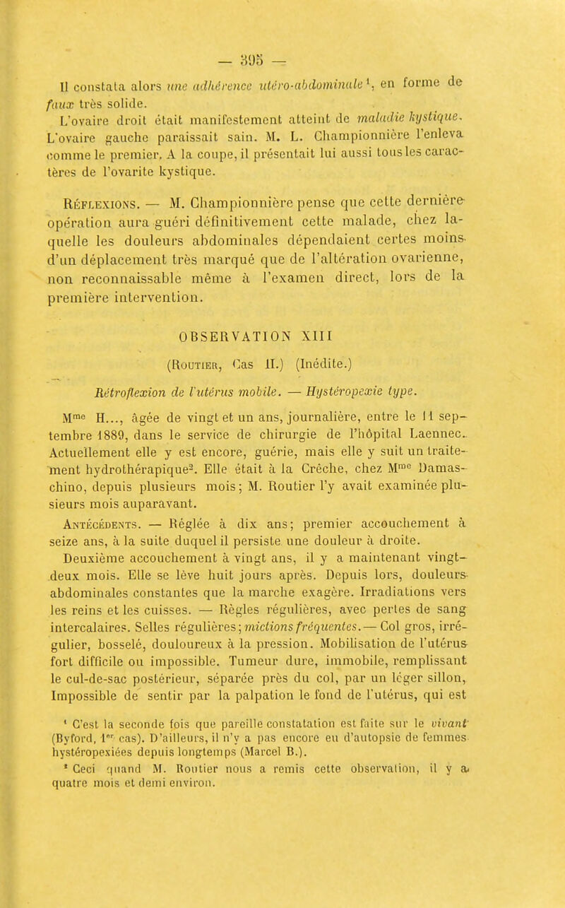 — 305 — II constata alors une adhérence iiléro-abiiominak \ en forme de faux très solide. L'ovaire droit était manifestement atteint de maladie kystique. L'ovaire gaucho paraissait sain. M. L. Championnière l'enleva comme le premier, A la conpe, il présentait lui aussi tous les carac- tères de l'ovarite kystique. Réflexions. — M. Championnière pense que cette dernière opération aura guéri définitivement celte malade, chez la- quelle les douleurs abdominales dépendaient certes moins- d'un déplacement très marqué que de l'altération ovarienne, non reconnaissable même à l'examen direct, lors de la première intervention. OBSERVATION XIII (Routier, Cas II.) (Inédite.) Rétroflexion de l'utérus mobile. — Hystéropexie type. M™e H..., âgée de vingt et un ans, journalière, entre le 11 sep- tembre 1889, dans le service de chirurgie de l'hôpital Laennec Actuellement elle y est encore, guérie, mais elle y suit un traite- ment hydrothérapique-. Elle était à la Crèche, chez M™ Damas- chino, depuis plusieurs mois; M. Routier l'y avait examinée plu- sieurs mois auparavant. Antécédents. — Réglée à dix ans; premier accouchement à seize ans, à la suite duquel il persiste une douleur à droite. Deuxième accouchement à vingt ans, il y a maintenant vingt- deux mois. Elle se lève huit jours après. Depuis lors, douleurs- abdominales constantes que la marche exagère. Irradiations vers les reins et les cuisses. — Règles régulières, avec perles de sang intercalaires. Selles régulièves; mictions fréquentes.— Col gros, irré- gulier, bosselé, douloureux à la pression. Mobihsation de l'utérus fort difficile ou impossible. Tumeur dure, immobile, remplissant le cul-de-sac postérieur, séparée près du col, par un léger sillon, Impossible de sentir par la palpation le fond de l'utérus, qui est ' C'est la seconde fois que pareille constatation est fiiite sur le vivant' (Byford, l'' cas). D'ailleurs, il n'y a pas encore eu d'autopsie de femmes hystéropexiées depuis longtemps (Marcel B.). • Ceci quand M. Routier nous a remis cette observation, il y a. quatre mois et demi environ.