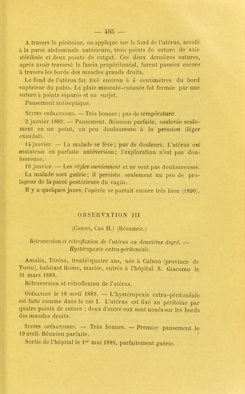 — 40o — A travers le péritoine, on applique sui- le fond de l'utérus, accolé il la paroi abdominale antérieure, trois points de suture de soie stérilisée et deux points de catgut. Ces deux dernières sutures, après avoir traversé le fascia propéritonéal, furent passées encore à travers les bords des muscles grands droits. Le fond de l'utérus fut fixé environ à 4 centimètres du bord supérieur du pubis. La plaie musculo-cutanée fut fermée par une suture à points séparés et en surjet. Pansement antiseptique. Suites opératoires. —Très bonnes; pas de température. 2 janvier 1889. — Pansement. Réunion parfaite, soulevée seule- ment en un point, un peu douloureuse à la pression (léger exsudât). 14 janvier. — La malade se lève ; pas de douleurs. L'utérus est maintenu en parfaite antéversion; l'exploration n'est pas dou- loureuse. 16 janvier.— Les règles surviennent et ne sont pas douloureuses. La malade sort guérie ; il persiste seulement un peu de pro- lapsus de la paroi postérieure du vagin. Il y a quelques jours, l'opérée se portait encore très bien (1890). OBSERTATION III (CuESPi, Cas II.) (Résumée.) Rétroversion el rétroftexion de l'utérus au deuxième degré. — Hystéropexie extra-péritonéale. Amalia, Térésa, trente-quatre ans, née à Caluso (province de Turin), habitant Rome, mariée, entrée à l'hôpital S. Giacomo le 31 mars 1889. Rétroversion et rétroflexion de l'utérus. Opération le 18 avril 1889. — L'hystéropexie extra-péritonéale est faite comme dans le cas I. L'utérus est fixé au péritoine par quatre points de suture ; deux d'entre eux sont noués sur les bords des muscles droits. Suites opératoires. — Très bonnes. — Premier pansement le 19 avril. Réunion parfaite. Sortie de l'hôpital le !«■• mai 1889, parfaitement guérie.