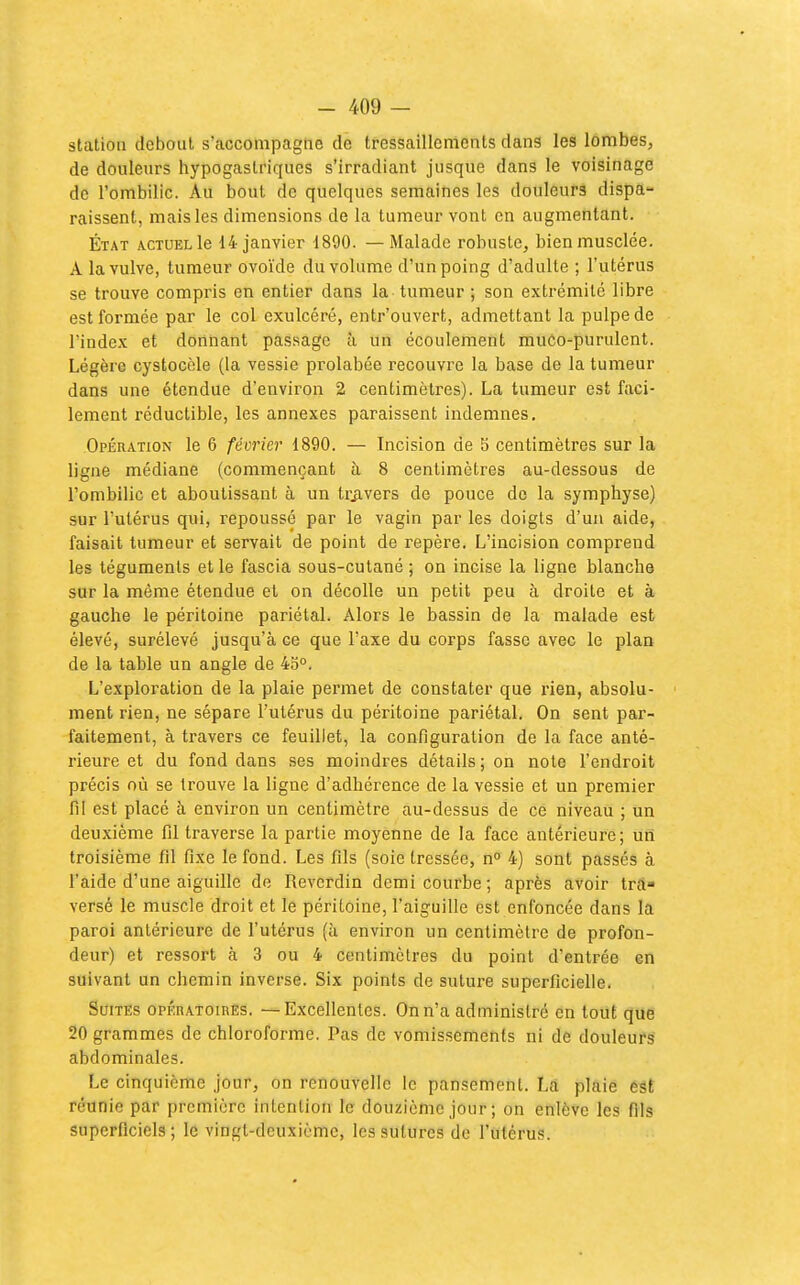 station debout s'accompagne de tressaillements dans les lombes, de douleurs hypogastriques s'irradiant jusque dans le voisinage de l'ombilic. Au bout de quelques semaines les douleurs dispa- raissent, mais les dimensions de la tumeur vont en augmentant. État actuel le 14 janvier 1890. — Malade robuste, bien musclée. A la vulve, tumeur ovoïde du volume d'un poing d'adulte ; l'utérus se trouve compris en entier dans la tumeur ; son extrémité libre est formée par le col exulcéré, entr'ouvert, admettant la pulpe de l'inde.v et donnant passage à un écoulement muCo-purulent. Légère cystocèle (la vessie prolabée recouvre la base de la tumeur dans une étendue d'environ 2 centimètres). La tumeur est faci- lement réductible, les annexes paraissent indemnes. Opération le 6 février 1890. — Incision de b centimètres sur la ligne médiane (commençant à 8 centimètres au-dessous de l'ombilic et aboutissant à un trjivers de pouce de la symphyse) sur l'utérus qui, repoussé par le vagin par les doigts d'un aide, faisait tumeur et servait de point de repère. L'incision comprend les téguments et le fascia sous-cutané ; on incise la ligne blanche sur la même étendue et on décolle un petit peu à droite et à gauche le péritoine pariétal. Alors le bassin de la malade est élevé, surélevé jusqu'à ce que l'axe du corps fasse avec le plan de la table un angle de 4o°. L'exploration de la plaie permet de constater que rien, absolu- ■ ment rien, ne sépare l'utérus du péritoine pariétal. On sent par- faitement, à travers ce feuillet, la configuration de la face anté- rieure et du fond dans ses moindres détails ; on note l'endroit précis où se trouve la ligne d'adhérence de la vessie et un premier fil est placé à environ un centimètre au-dessus de ce niveau ; un deuxième fil traverse la partie moyenne de la face antérieure; un troisième fd fixe le fond. Les fils (soie tressée, n 4) sont passés à l'aide d'une aiguille de Reverdin demi courbe; après avoir tra- versé le muscle droit et le péritoine, l'aiguille est enfoncée dans la paroi antérieure de l'utérus (à environ un centimètre de profon- deur) et ressort à 3 ou 4 centimètres du point d'entrée en suivant un chemin inverse. Six points de suture superficielle. Suites opératoirès. — Excellentes. On n'a administré en tout que 20 grammes de chloroforme. Pas de vomissements ni de douleufS abdominales. Le cinquième jour, on renouvelle le pansement. La plaie est réunie par première intention le douzième jour ; on enlève les fils superficiels; le vingt-deuxième, les sutures de l'utérus.