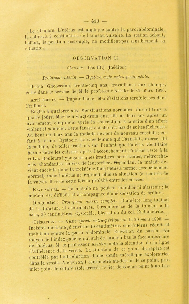 Le H mars. L'ulérus est applique conlre la paroi abdominale, le col esta 7 centimètres de l'anneau vulvaire. La station debout^ l'effort, la position accroupie, ne modifient pas sensiblement sa situation. OBSERVATION II (AssAKY, Cas III.) (Inédite.) Prolapsus utérin. — Hystéropexie extra-péritonéale. Ileana Gheoceanu, trente-cinq ans, travailleuse aux champs, entre dans le service de M. le professeur Assaky le 12 lïTars 1890. Antécédents. — Impaludisme. Manifestations scrofuleuses dans l'enfance. Réglée à quatorze ans. Menstruations normales, durant trois à quatre joùrs Mariée à vingt-trois ans, elle a, deux ans après, un avortement, cinq mois après la conception, à la suite d'un effort violent et soutenu. Cette fausse couche n'a pas de suites fâcheuses. Au bout de deux ans la malade devient de nouveau enceinte ; en- fant à terme. Dystocie. La sage-femme qui l'assistait, exerce, dit la malade, de telles tractions sur l'enfant que l'utérus vient faire hernie entre les cuisses; après l'accouchement, l'utérus reste à la vulve. Douleurs hypogastriques irradiées persistantes, métrorrha- gies abondantes suivies de leucorrhée. Cependant la malade de- vient enceinte pour la troisième fois;fœtus à terme, accouchement normal, mais l'utérus ne reprend plus sa situation (à l'entrée de la vulve). Il reste cette fois-ci prolabé entre les cuisses. Etat actuel. — La malade ne peut ni marcher ni s'asseoir ; la miction est difficile et accompagnée d'une sensation de brûlure. Diagnostic : Prolapsus utérin complet. Diamètre longitudinal de la tumeur, 11 centimètres. Circonférence de la tumeur à la base, 30 centimètres. Cystocèle. Ulcération du col. Endométrite. Opération — Hystéropexie exlra-péritonéale le 20 mars 1890. — Incision médiane, d'environ 10 centimètres sur l'ufcérus réduit et maintenu conlre la paroi abdominale. Elévation du bassm. Au moyen de l'index gauche qui suit de haut en bas la face antérieure de l'utérus, M. le professeur Assaky note la situation de la ligne d'adhérence de la vessie. La situation de ce point de repère est contrôlée par l'introduction d'une sonde métallique exploratrice dans la vessie. A environ 1 centimètre au-dessus de ce pomt, pre- mier point de suture (soie tressée n 4) ; deuxième pomt a un Ira-