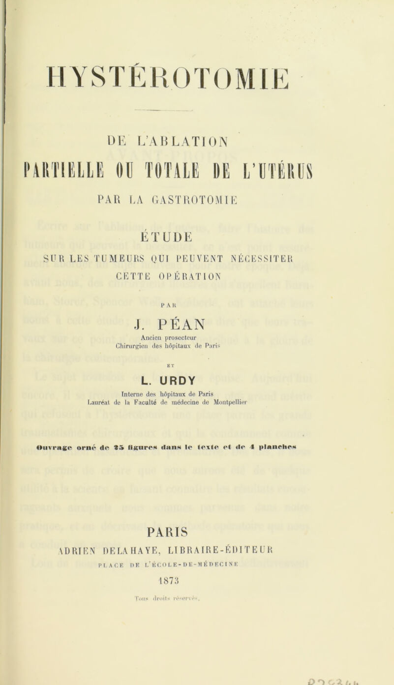 DE L’A KL ATI ON PARTIELLE OU TOTALE DE L’UTÉRUS PAR LA GASTROTOMIE E T U L) E SUR LES TUMEURS OUI PEUVENT NÉCESSITER CETTE OPÉRATION PAH J. PÉAN Ancien prosecteur Chirurgien des hôpitaux de Paris ET L. URDY Interne des hôpitaux de Paris Lauréat de la Faculté de médecine de Montpellier Ouvrage orné do t.» ligure* «Ijiii* lo (ev(e et «le f planche* PARIS ADRIEN DELAHAYE, LIBRAIRE-ÉDITEUR PLACE PE L’KCOLE-DE-MÉPECINE 1873 Ton* il poil s réservé,