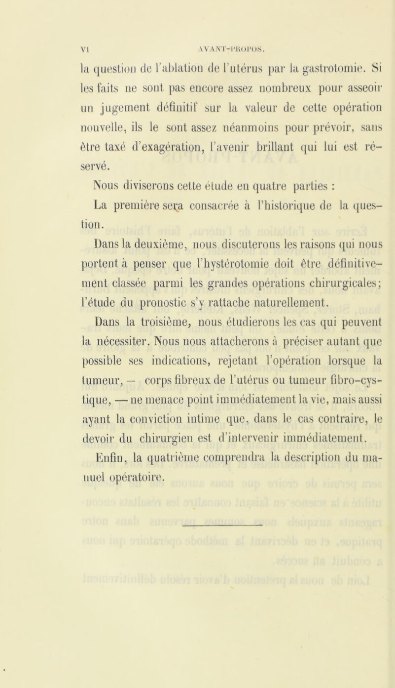 la question de l’ablation de 1 utérus par la gastrotomie. Si les faits ne sont pas encore assez nombreux pour asseoir un jugement définitif sur la valeur de cette opération nouvelle, ils le sont assez néanmoins pour prévoir, sans être taxé d’exagération, l’avenir brillant qui lui est ré- servé. Nous diviserons cette étude en quatre parties : La première sera consacrée à Thislorique de la ques- tion. Dans la deuxième, nous discuterons les raisons qui nous portent à penser que l’hystérotomie doit être définitive- ment classée parmi les grandes opérations chirurgicales; l’étude du pronostic s’y rattache naturellement. Dans la troisième, nous étudierons les cas qui peuvent la nécessiter. Nous nous attacherons à préciser autant que possible ses indications, rejetant l’opération lorsque la tumeur, — corps fibreux de l’utérus ou tumeur fibro-cys- tique, — ne menace point immédiatement la vie, mais aussi ayant la conviction intime que, dans le cas contraire, le devoir du chirurgien est d’intervenir immédiatement. Enfin, la quatrième comprendra la description du ma- nuel opératoire.