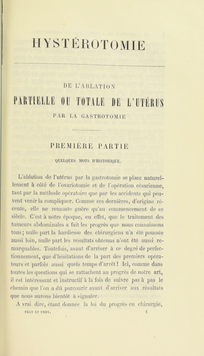 DE L’ABLATION PAU LA GASTROTOMIE PREMIÈRE PARTIE QUELQUES MOTS D’HISTORIQUE. L’ablation de l’utérus par la gastrotomie se place naturel- lement à côté de l’ovariotomie et de l’opération césarienne, tant par la méthode opératoire que par les accidents qui peu- vent venir la compliquer. Comme ces dernières, d’origine ré- cente, elle ne remonte guère qu’au commencement de ce siècle. C’est à notre époque, en effet, que le traitement des tumeurs abdominales a fait les progrès que nous connaissons tous ; nulle part la hardiesse des chirurgiens n’a été poussée aussi loin, nulle part les résultats obtenus n’ont été aussi re- marquables. Toutefois, avant d’arriver à ce degré de perfec- tionnement, que d’hésitations de la part des premiers opéra- teurs et parfois aussi quels temps d’arrêt ! Ici, comme dans toutes les questions qui se rattachent au progrès de notre art, il est intéressant et instructif à la fois de suivre pas à pas le chemin que l’on a dû parcourir avant d'arriver aux résultats que nous aurons bientôt à signaler. A vrai dire, étant donnée la loi du progrès en chirurgie,