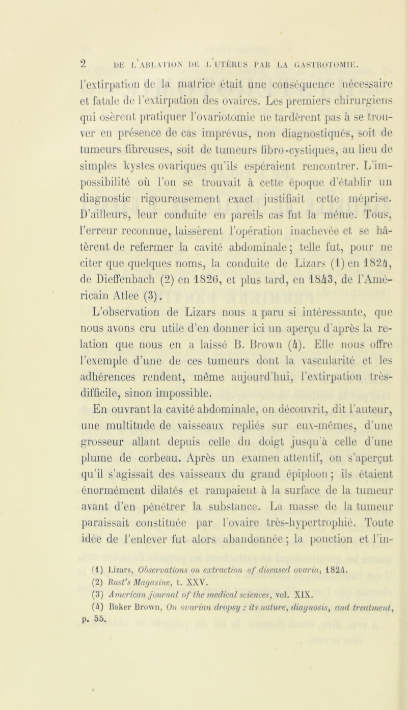 l’extirpation de la matrice était une conséquence nécessaire et fatale de l’extirpation des ovaires. Les premiers chirurgiens qui osèrent pratiquer l’ovariotomie ne tardèrent pas à se trou- ver en présence de cas imprévus, non diagnostiqués, soit de tumeurs fibreuses, soit de tumeurs fibro -cystiques, au lieu de simples kystes ovariques qu’ils espéraient rencontrer. L’im- possibilité où l’on se trouvait à cette époque d’établir un diagnostic rigoureusement exact justifiait cette méprise. D’ailleurs, leur conduite en pareils cas fut la même. Tous, l’erreur reconnue, laissèrent l’opération inachevée et se hâ- tèrent de refermer la cavité abdominale ; telle fut, pour 11e citer que quelques noms, la conduite de Lizars (1) en 182Z|, de Dieffenbach (2) en 182(3, et plus tard, en 18â3, de l’Amé- ricain Atlee (3). L’observation de Lizars nous a paru si intéressante, que nous avons cru utile d’en donner ici un aperçu d’après la re- lation que nous en a laissé B. Brown (â). Elle nous offre l’exemple d’une de ces tumeurs dont la vascularité et les adhérences rendent, même aujourd’hui, l’extirpation très- difficile, sinon impossible. En ouvrant la cavité abdominale, 011 découvrit, dit l'auteur, une multitude de vaisseaux repliés sur eux-mêmes, d’une grosseur allant depuis celle du doigt jusqu'à celle d’une plume de corbeau. Après un examen attentif, on s’aperçut qu’il s’agissait des vaisseaux du grand épiploon ; ils étaient énormément dilatés et rampaient à la surface de la tumeur avant d’en pénétrer la substance. La masse de la tumeur paraissait constituée par l’ovaire très-hypertrophié. Toute idée de l’enlever fut alors abandonnée ; la ponction et l'in- (1) Lizars, Observations on extraction of diseased avaria ^ 1824. (2) llust’s Magasine, t. XXV. (3) American journal of the medical sciences, vol. XIX. (4) Baker Brown, On ovarian dropsy : its nature, diagnosis, and treatment, p. 55.