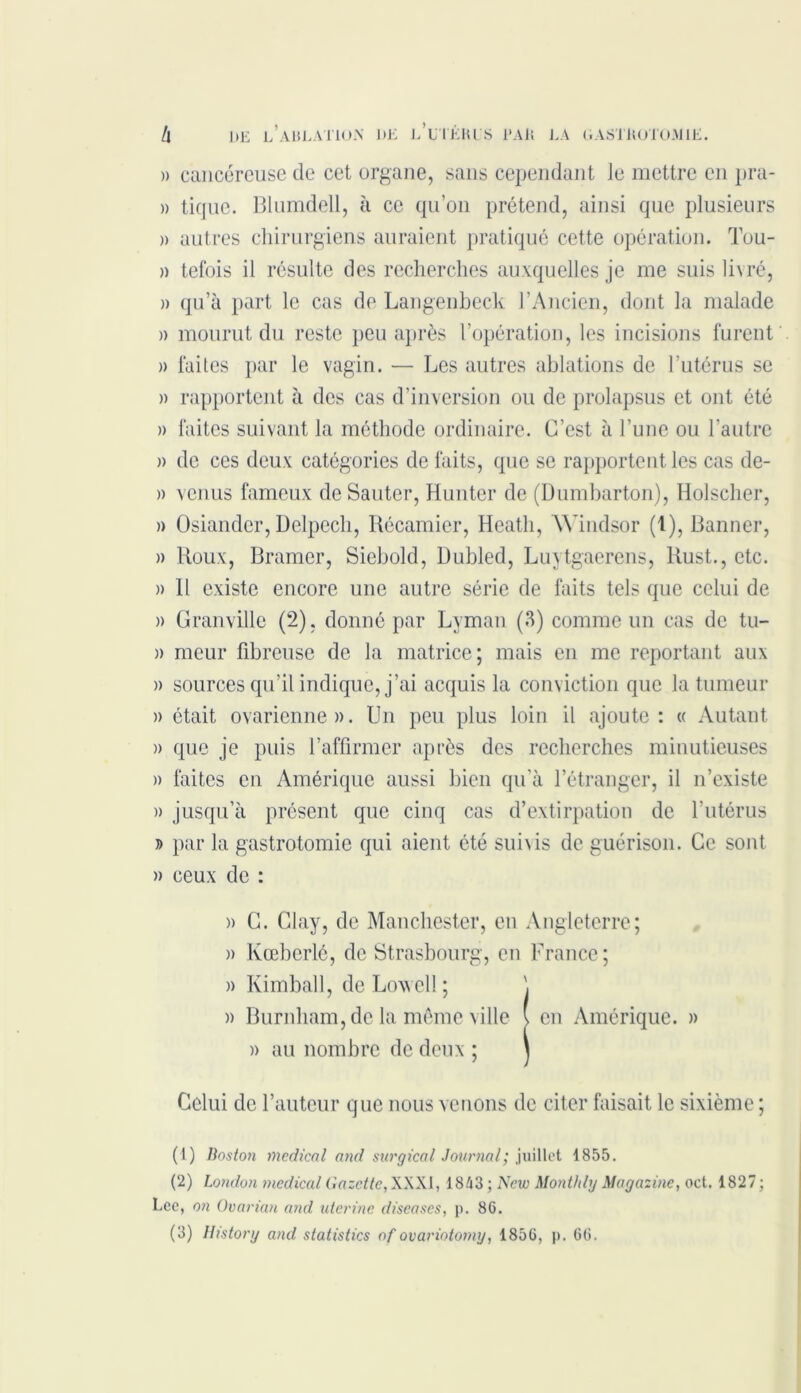 » cancéreuse de cet organe, sans cependant le mettre en pra- » tique. Blumdell, à ce qu’on prétend, ainsi que plusieurs » autres chirurgiens auraient pratiqué cette opération. Tou- » tefois il résulte des recherches auxquelles je me suis livré, » qu’à part le cas de Langenbeck l’Ancien, dont la malade » mourut du reste peu après l’opération, les incisions furent » faites par le vagin. — Les autres ablations de l’utérus se » rapportent à des cas d’inversion ou de prolapsus et ont été » faites suivant la méthode ordinaire. C’est à l’une ou l'autre » de ces deux catégories de faits, que se rapportent les cas de- » venus fameux de Sauter, Hunter de (Dumbarton), Holscher, » Osiander, Delpech, Récamier, Heatli, Windsor (1), Banner, » Roux, Bramer, Siebold, Dubled, Luytgaerens, Rust., etc. » R existe encore une autre série de faits tels que celui de )> Granville (2), donné par Lyman (3) comme un cas de tu- » meur fibreuse de la matrice; mais en me reportant aux » sources qu’il indique, j’ai acquis la conviction que la tumeur » était ovarienne». Un peu plus loin il ajoute: « Autant )> que je puis l’affirmer après des recherches minutieuses » faites en Amérique aussi bien qu’à l’étranger, il n’existe » jusqu’à présent que cinq cas d’extirpation de l’utérus j> par la gastrotomie qui aient été sui\is de guérison. Ce sont » ceux de : » C. Clay, de Manchester, en Angleterre; )> Kœberlé, de Strasbourg, en France ; » Kimball, de Lowell ; \ » Burnham, de la même ville \ en Amérique. » » au nombre de deux ; j Celui de l’auteur que nous venons de citer faisait le sixième ; (1) Boston medical and surgical Journal; juillet 1855. (2) London medical Gazette, XXXI, 1843 ; New Monthly Magazine, oct. 1827; Lee, on Ovarian and utérine diseuses, p. 86. (3) Itistorg and statistics of ovariotomy, 1856, p. 66.