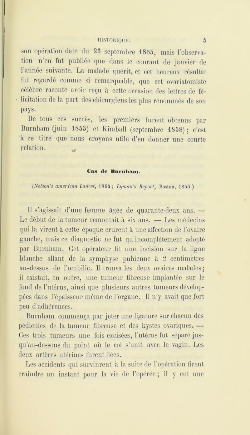 son opération date du 23 septembre 1865, mais l’observa- tion n’en fut publiée que dans le courant de janvier de l’année suivante. La malade guérit, et cet heureux résultat fut regardé comme si remarquable, que cet ovariatomiste célèbre raconte avoir reçu à cette occasion des lettres de fé- licitation de la part dos chirurgiens les plus renommés de son pays. De tous ces succès, les premiers furent obtenus par Burnham (juin 1853) et Kimball (septembre 1858) ; c’est à ce titre que nous croyons utile d’en donner une courte relation. Cas «le Burnliaiu. (Nelson’s americcin Lancet, 1864 ; Lyman's Report, Boston, 1856.) Il s’agissait d’une femme âgée de quarante-deux ans. — Le début de la tumeur remontait à six ans. — Les médecins qui la virent à cette époque crurent à une affection de l’ovaire gauche, mais ce diagnostic ne fut qu’incomplétement adopté par Burnham. Cet opérateur lit une incision sur la ligne blanche allant de la symphyse pubienne à 2 centimètres au-dessus de l’ombilic. Il trouva les deux ovaires malades; il existait, en outre, une tumeur fibreuse implantée sur le fond de l’utérus, ainsi que plusieurs autres tumeurs dévelop- pées dans l’épaisseur même de l’organe. 11 n’y avait que .fort peu d’adhérences. Burnham commença par jeter une ligature sur chacun des pédicules de la tumeur fibreuse et des kystes ovariques. — Ces trois tumeurs une fois excisées, l’utérus fut séparé jus- qu’au-dessous du point où le col s’unit avec le vagin. Les deux artères utérines furent liées. Les accidents qui survinrent à la suite de l’opération firent craindre un instant pour la vie de l’opérée; il y eut une