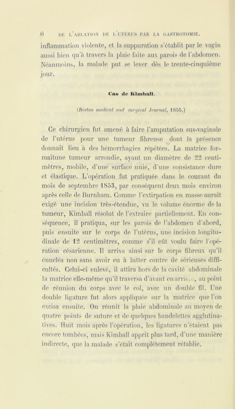 inflammation violente, et la suppuration s’établit par le vagin aussi bien qu’à travers la plaie faite aux parois de l’abdomen. Néanmoins, la malade put se lever dès le trente-cinquième jour. Cas «le Kimball. {Boston medical and surr/ical Journal, 1855.) Ce chirurgien fut amené à faire l’amputation sus-vaginale de l’utérus pour une tumeur fibreuse dont la présence donnait lieu à des hémorrhagies répétées. La matrice for- maitune tumeur arrondie, ayant un diamètre de *22 centi- mètres, mobile, d’une surface unie, d’une consistance dure et élastique. L’opération fut pratiquée dans le courant du mois de septembre 1853, par conséquent deux mois environ après celle de Burnliam. Comme l’extirpation en masse aurait exigé une incision très-étendue, vu le volume énorme de la tumeur, Kimball résolut de l’extraire partiellement. En con- séquence, il pratiqua, sur les parois de l’abdomen d’abord, puis ensuite sur le corps de l’utérus, une incision longitu- dinale de 12 centimètres, comme s’il eût voulu faire l’opé- ration césarienne. Tl arriva ainsi sur le corps fibreux qu’il énucléa non sans avoir eu à lutter contre de sérieuses diffi- cultés. Celui-ci enlevé, il attira hors de la cavité abdominale la matrice elle-même qu’il traversa d’avant en arriè.e, au point de réunion du corps avec le col, avec un double fil. Une double ligature fut alors appliquée sur la matrice que l’on excisa ensuite. On réunit la plaie abdominale au moyen de quatre points de suture et de quelques bandelettes agglutina- tives. Huit mois après l’opération, les ligatures n’étaient pas encore tombées, mais Kimball apprit plus tard, d’une manière indirecte, que la malade s’était complètement rétablie.