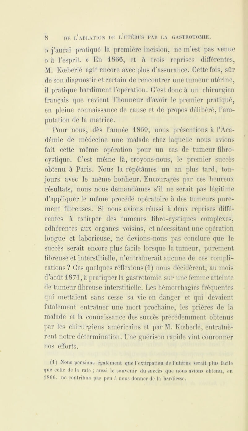 » j’aurai pratiqué la première incision, ne m’est pas venue » à l’esprit. » En 1866, et à trois reprises différentes, M. Kœberlé agit encore avec plus d’assurance. Cette fois, sûr de sou diagnostic et certain de rencontrer une tumeur utérine, il pratique hardiment l’opération. C’est donc à un chirurgien français que revient l’honneur d’avoir le premier pratiqué, en pleine connaissance de cause et de propos délibéré, l’am- putation de la matrice. Pour nous, dès l’année 1869, nous présentions à l’Aca- démie de médecine une malade chez laquelle nous avions fait cette même opération pour un cas de tumeur fibro- cystiquc. C’est même là, croyons-nous, le premier succès obtenu à Paris. Nous la répétâmes un an plus tard, tou- jours avec le même bonheur. Encouragés par ces heureux résultats, nous nous demandâmes s’il ne serait pas légitime d’appliquer le même procédé opératoire à des tumeurs pure- ment fibreuses. Si nous avions réussi à deux reprises diffé- rentes à extirper des tumeurs fibro-cystiques complexes, adhérentes aux organes voisins, et nécessitant une opération longue et laborieuse, ne devions-nous pas conclure que le succès serait encore plus facile lorsque la tumeur, purement fibreuse et interstitielle, n’entraînerait, aucune de ces compli- cations? Ces quelques réflexions (1) nous décidèrent, au mois d’août 1871, à pratiquera gastrotomie sur une femme atteinte de tumeur fibreuse interstitielle. Les hémorrhagies fréquentes qui mettaient sans cesse sa vie en danger et qui devaient fatalement entraîner une mort prochaine, les prières de la malade et la connaissance des succès précédemment obtenus par les chirurgiens américains et par M. Kœberlé, entraînè- rent notre détermination. Une guérison rapide vint couronner nos efforts. (1) Nous pensions également que l’extirpation de l’utcrus serait pins facile que celle de la rate; aussi le souvenir du succès que nous avions obtenu, en 1<S()G. ne contribua pas peu à nous donner de la hardiesse.